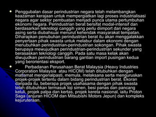 Penggubalan dasar perindustrian negara telah melambangkan keazaman kerajaan untuk mempergiatkan lagi proses industrialisasi negara agar sektor pembuatan menjadi punca utama pertumbuhan ekonomi negara. Perindustrian berat bersifat modal-intensif dan berdasarkan teknologi canggih yang perlu diimport dari negara asing serta diubahsuai menurut kehendak masyarakat tempatan. Diharapkan penubuhan perindustrian berat itu akan menggalakkan penyertaan pihak swasta untuk melabur dalam ekonomi dengan menubuhkan perindustrian-perindustrian sokongan. Pihak swasta berupaya mewujudkan perindustrian-perindustrian sekunder yang berasaskan teknologi canggih. Pada satu masa kelak akan diwujudkan perindustrian barang gantian import pusingan kedua yang berorientasi eksport.      Perbadanan Perusahaan Berat Malaysia (Heavy Industries Corporation Malaysia  atau HICOM) telah ditubuhkan dengan matlamat mengenalpasti, memula, melaksana serta menguruskan projek-projek tertentu dalam bidang perindustrian berat. Ekoran daripada itu, beberapa projek usahasama dengan pihak swasta telah ditubuhkan termasuk loji simen, besi panas dan pancang keluli, projek palpa dan kertas, projek kereta nasional, iaitu Proton Saga (anjuran HICOM dan Mitsubishi Motors Jepun) dan kompleks kejuruteraan. 