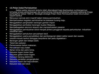 vii) Pelan Induk Perindustrian Sektor-sektor ekonomi tertentu telah dikenalpasti bagi diperluaskan sumbangannya terhadap proses perkembangan dan pertumbuhan bidng perindustrian daripada sekarang hingga pertengahan dekad 1990-an.   Strategik-strategik Pelan Induk Perindustrian boleh dirumuskan seperti berikut: Menyusun semula skim insentif dalam bidang perindustrian. Memperluaskan kegiatan perindustrian ke kawasan kurang maju. Menggalakkan penghasilan barangan gantian import  Menggalakkan pembelian barangan buatan Malaysia. Mempelbagaikan ekonomi eksport dan memperluaskan pasaran Menggalakkan perindustrian berat menjadi jentera penggerak kepada pertumbuhan  industrian-industrian baru. Menggalakkan pertubuhan perusahaan kecil. Menggalakkan usaha penyelidikan dan pembangunan dalam sektor awam dan swasta. Industri-industri berikut dianggap berpotensi dan perlu digalakkan:- Barangan getah dan kelapa sawit. Teksil dan pakaian. Pemerosesan bahan makanan. Perusahaan kayu balak. Bahan kimia dan petro kimia. Keluaran logam bukan besi. Keluaran galian bukan logam. Keluaran barang elektronik. Keluaran peralatan pengangkutan. Keluaran mesin dan kejuruteraan. Keluaran besi dan keluli. 