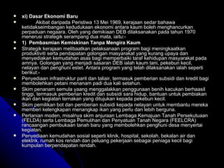 xi) Dasar Ekonomi Baru Akibat daripada Peristiwa 13 Mei 1969, kerajaan sedar bahawa ketidakseimbangan kedudukaan ekonomi antara kaum boleh menghancurkan perpaduan negaara. Oleh yang demikiaan DEB dilaksanakan pada tahun 1970 menerusi strategik serampang dua mata, iaitu:- 1)  Pembasmian Kemiskinan Tanpa Mengira Kaum Strategik kerajaan melibaatkan pelaksanaan program bagi meningkaatkan produktiviti serta pendapatan golongan masyarakat yang kurang upaya dan menyediakan kemudahan asas bagi memperbaiki taraf kehidupan masyarakat pada amnya. Golongan yang menjadi sasaran DEB ialah kaum tani, pekebun kecil, nelayan dan penghuni estet. Antara program yang telah dilaksanakan ialah seperti berikut:- Penyediaan infrastruktur parit dan taliair, termasuk pemberian subsidi dan kredit bagi membolehkan petani menanam padi dua kali setahun. Skim penanam semula yaang menggalakkan penggunaan benih kacukan berhaasil tinggi, termasuk pemberian kredit dan subsidi sara hidup, bantuan untuk pembiakan ikan dan kegiatan ternakan yang ditujukan kepada pekebun kecil. Skim pemilikan bot dan pemberian subsidi kepada nelayan untuk membantu mereka memberi kelengkapan menangkap ikan yang perlu dan lebih berguna. Pertanian moden, misalnya skim anjuraan Lembaga Kemajuan Tanah Persekutuaan (FELDA) serta Lembaga Pemulihan dan Penyatuan Tanah Negara (FEELCRA) rancaangan pembukaan tanah baru yang membolehkan penghuni desa menyertai kegiatan. Penyediaan kemudahan sosial seperti klinik, hospital, sekolah, bekalan air dan elektrik, rumah kos rendah dan peluang pekerjaan sebagai peniaga kecil bagi kumpulan berpendapatan rendah. 