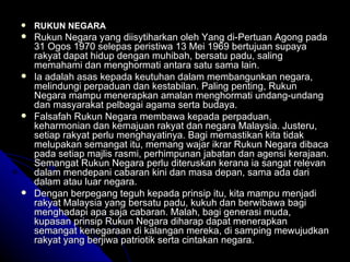 RUKUN NEGARA Rukun Negara yang diisytiharkan oleh Yang di-Pertuan Agong pada 31 Ogos 1970 selepas peristiwa 13 Mei 1969 bertujuan supaya rakyat dapat hidup dengan muhibah, bersatu padu, saling memahami dan menghormati antara satu sama lain.  Ia adalah asas kepada keutuhan dalam membangunkan negara, melindungi perpaduan dan kestabilan. Paling penting, Rukun Negara mampu menerapkan amalan menghormati undang-undang dan masyarakat pelbagai agama serta budaya.  Falsafah Rukun Negara membawa kepada perpaduan, keharmonian dan kemajuan rakyat dan negara Malaysia. Justeru, setiap rakyat perlu menghayatinya. Bagi memastikan kita tidak melupakan semangat itu, memang wajar ikrar Rukun Negara dibaca pada setiap majlis rasmi, perhimpunan jabatan dan agensi kerajaan. Semangat Rukun Negara perlu diteruskan kerana ia sangat relevan dalam mendepani cabaran kini dan masa depan, sama ada dari dalam atau luar negara.  Dengan berpegang teguh kepada prinsip itu, kita mampu menjadi rakyat Malaysia yang bersatu padu, kukuh dan berwibawa bagi menghadapi apa saja cabaran. Malah, bagi generasi muda, kupasan prinsip Rukun Negara diharap dapat menerapkan semangat kenegaraan di kalangan mereka, di samping mewujudkan rakyat yang berjiwa patriotik serta cintakan negara. 