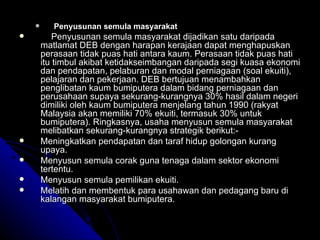 Penyusunan semula masyarakat Penyusunan semula masyarakat dijadikan satu daripada matlamat DEB dengan harapan kerajaan dapat menghapuskan perasaan tidak puas hati antara kaum. Perasaan tidak puas hati itu timbul akibat ketidakseimbangan daripada segi kuasa ekonomi dan pendapatan, pelaburan dan modal perniagaan (soal ekuiti), pelajaran dan pekerjaan. DEB bertujuan menambahkan penglibatan kaum bumiputera dalam bidang perniagaan dan perusahaan supaya sekurang-kurangnya 30% hasil dalam negeri dimiliki oleh kaum bumiputera menjelang tahun 1990 (rakyat Malaysia akan memiliki 70% ekuiti, termasuk 30% untuk bumiputera).  Ringkasnya, usaha menyusun semula masyarakat melibatkan sekurang-kurangnya strategik berikut:- Meningkatkan pendapatan dan taraf hidup golongan kurang upaya. Menyusun semula corak guna tenaga dalam sektor ekonomi tertentu. Menyusun semula pemilikan ekuiti. Melatih dan membentuk para usahawan dan pedagang baru di kalangan masyarakat bumiputera. 