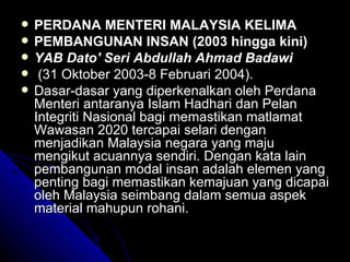 PERDANA MENTERI MALAYSIA KELIMA  PEMBANGUNAN INSAN (2003 hingga kini) YAB Dato' Seri Abdullah Ahmad Badawi (31 Oktober 2003-8 Februari 2004). Dasar-dasar yang diperkenalkan oleh Perdana Menteri antaranya Islam Hadhari dan Pelan Integriti Nasional bagi memastikan matlamat Wawasan 2020 tercapai selari dengan menjadikan Malaysia negara yang maju mengikut acuannya sendiri. Dengan kata lain pembangunan modal insan adalah elemen yang penting bagi memastikan kemajuan yang dicapai oleh Malaysia seimbang dalam semua aspek material mahupun rohani.  