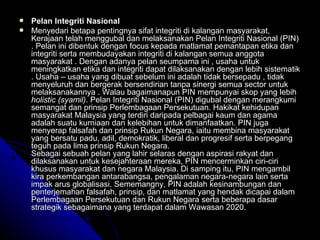 Pelan Integriti Nasional Menyedari betapa pentingnya sifat integriti di kalangan masyarakat, Kerajaan telah menggubal dan melaksanakan Pelan Integriti Nasional (PIN) .  Pelan ini dibentuk dengan focus kepada matlamat pemantapan etika dan integriti serta membudayakan integriti di kalangan semua anggota masyarakat . Dengan adanya pelan seumpama ini , usaha untuk meningkatkan etika dan integriti dapat dilaksanakan dengan lebih sistematik . Usaha – usaha yang dibuat sebelum ini adalah tidak bersepadu , tidak menyeluruh dan bergerak bersendirian tanpa sinergi semua sector untuk melaksanakannya . Walau bagaimanapun PIN mempunyai skop yang lebih  holistic (syamil) . Pelan Integriti Nasional (PIN) digubal dengan merangkumi semangat dan prinsip Perlembagaan Persekutuan. Hakikat kehidupan masyarakat Malaysia yang terdiri daripada pelbagai kaum dan agama adalah suatu kurniaan dan kelebihan untuk dimanfaatkan. PIN juga menyerap falsafah dan prinsip Rukun Negara, iaitu membina masyarakat yang bersatu padu, adil, demokratik, liberal dan progresif serta berpegang teguh pada lima prinsip Rukun Negara. Sebagai sebuah pelan yang lahir selaras dengan aspirasi rakyat dan dilaksanakan untuk kesejahteraan mereka, PIN mencerminkan ciri-ciri khusus masyarakat dan negara Malaysia. Di samping itu, PIN mengambil kira perkembangan antarabangsa, pengalaman negara-negara lain serta impak arus globalisasi. Sememangny, PIN adalah kesinambungan dan penterjemahan falsafah, prinsip, dan matlamat yang hendak dicapai dalam Perlembagaan Persekutuan dan Rukun Negara serta beberapa dasar strategik sebagaimana yang terdapat dalam Wawasan 2020.  