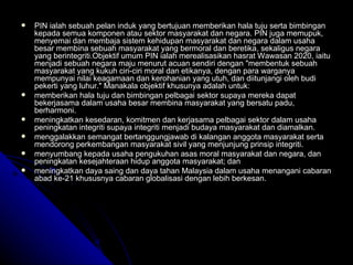 PIN ialah sebuah pelan induk yang bertujuan memberikan hala tuju serta bimbingan kepada semua komponen atau sektor masyarakat dan negara. PIN juga memupuk, menyemai dan membaja sistem kehidupan masyarakat dan negara dalam usaha besar membina sebuah masyarakat yang bermoral dan beretika, sekaligus negara yang berintegriti.Objektif umum PIN ialah merealisasikan hasrat Wawasan 2020, iaitu menjadi sebuah negara maju menurut acuan sendiri dengan "membentuk sebuah masyarakat yang kukuh ciri-ciri moral dan etikanya, dengan para warganya mempunyai nilai keagamaan dan kerohanian yang utuh, dan diitunjangi oleh budi pekerti yang luhur." Manakala objektif khusunya adalah untuk: memberikan hala tuju dan bimbingan pelbagai sektor supaya mereka dapat bekerjasama dalam usaha besar membina masyarakat yang bersatu padu, berharmoni. meningkatkan kesedaran, komitmen dan kerjasama pelbagai sektor dalam usaha peningkatan integriti supaya integriti menjadi budaya masyarakat dan diamalkan. menggalakkan semangat bertanggungjawab di kalangan anggota masyarakat serta mendorong perkembangan masyarakat sivil yang menjunjung prinsip integriti. menyumbang kepada usaha pengukuhan asas moral masyarakat dan negara, dan peningkatan kesejahteraan hidup anggota masyarakat; dan meningkatkan daya saing dan daya tahan Malaysia dalam usaha menangani cabaran abad ke-21 khususnya cabaran globalisasi dengan lebih berkesan. 