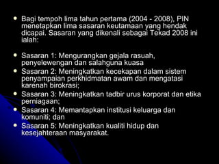 Bagi tempoh lima tahun pertama (2004 - 2008), PIN menetapkan lima sasaran keutamaan yang hendak dicapai. Sasaran yang dikenali sebagai Tekad 2008 ini ialah: Sasaran 1: Mengurangkan gejala rasuah, penyelewengan dan salahguna kuasa  Sasaran 2: Meningkatkan kecekapan dalam sistem penyampaian perkhidmatan awam dan mengatasi karenah birokrasi;  Sasaran 3: Meningkatkan tadbir urus korporat dan etika perniagaan; Sasaran 4: Memantapkan institusi keluarga dan komuniti; dan Sasaran 5: Meningkatkan kualiti hidup dan kesejahteraan masyarakat. 