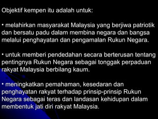 Objektif kempen itu adalah untuk: melahirkan masyarakat Malaysia yang berjiwa patriotik dan bersatu padu dalam membina negara dan bangsa melalui penghayatan dan pengamalan Rukun Negara. untuk memberi pendedahan secara berterusan tentang pentingnya Rukun Negara sebagai tonggak perpaduan rakyat Malaysia berbilang kaum. meningkatkan pemahaman, kesedaran dan penghayatan rakyat terhadap prinsip-prinsip Rukun Negara sebagai teras dan landasan kehidupan dalam membentuk jati diri rakyat Malaysia. 