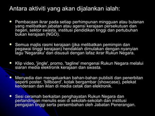 Antara aktiviti yang akan dijalankan ialah: Pembacaan ikrar pada setiap perhimpunan mingguan atau bulanan yang melibatkan jabatan atau agensi kerajaan persekutuan dan negeri, sektor swasta, institusi pendidikan tinggi dan pertubuhan bukan kerajaan (NGO). Semua majlis rasmi kerajaan (jika melibatkan pemimpin dan pegawai tinggi kerajaan) hendaklah dimulakan dengan nyanyian lagu 'Negaraku' dan disusuli dengan lafaz ikrar Rukun Negara. Klip video, 'jingle', promo, 'tagline' mengenai Rukun Negara melalui siaran media elektronik kerajaan dan swasta. Menyedia dan mengeluarkan bahan-bahan publisiti dan penerbitan seperti poster, 'billboard', kotak bergambar (showcase), pelekat kenderaan dan iklan di media cetak dan elektronik. Sesi ceramah berkaitan penghayatan Rukun Negara dan pertandingan menulis esei di sekolah-sekolah dan institusi pengajian tinggi serta persembahan oleh Jabatan Penerangan. 