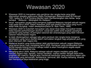 Wawasan 2020 ini merupakan satu pemikiran dan rangka kerja yang telah dilancarkan sewaktu pelancaran Majlis Perdagangan Malaysia pada 28 Februari 1991, ketika itu Y.A.B Perdana Menteri telah membentangkan satu kertas  kerja bertajuk  “  Malaysia – Melangkah Ke Hadapan ”.  Ianya  merupakan rangka kerja mengenai matlamat Malaysia menjadi sebuah negara maju pada tahun 2020. Dalam Wawasan 2020 ada disebut nilai hidup yang murni, tetapi tidak diungkap, malah diketepikan(Datuk Dr. Rais Yatim, 1999).  Wawasan 2020 ini bukanlah merupakan satu dasar khas tetapi merupakan tindak balas kepada perkembangan ekonomi, sosial dan politik serta anjakan paradigma pemikiran yang berlaku di peringkat nasional dan antarabangsa yang telah memberi cabaran hebat kepada negara.  Ia telah diketengahkan sebagai satu garis panduan dan rangka kerja mengenai pendekatan yang harus diambil dalam memulakan langkah bagi perjalanan jauh yang akan ditempuh oleh negara kita.  Matlamat terakhir yang dicita-citakan ialah pembentukan sebuah negara Malaysia yang benar-benar maju menjelang tahun 2020. Kemajuan yang dimaksudkan bukan terhad kepada bidang ekonomi sahaja malah ia akan merangkumi segala aspek kehidupan dan pemikiran kita.  Menjelang tahun 2020, Malaysia sebagai sebuah negara merdeka yang akan menjadi negara maju, bersatu, mampu berdikari, mampu berfikir dengan lebih kritis, progresif dan makmur. Rakyat akan menikmati kehidupan yang sempurna dalam satu masyarakat yang demokratik, bertoleransi, bermoral, adil, mampu bersaing, dinamik dan mempunyai daya ketahanan yang tinggi. Wawasan 2020 