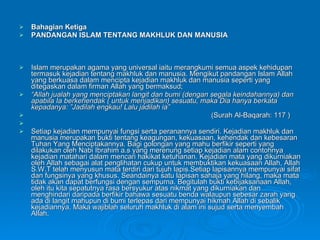 Bahagian Ketiga PANDANGAN ISLAM TENTANG MAKHLUK DAN MANUSIA Islam merupakan agama yang universal iaitu merangkumi semua aspek kehidupan termasuk kejadian tentang makhluk dan manusia. Mengikut pandangan Islam Allah yang berkuasa dalam mencipta kejadian makhluk dan manusia seperti yang ditegaskan dalam firman Allah yang bermaksud; “ Allah jualah yang menciptakan langit dan bumi (dengan segala keindahannya) dan apabila Ia berkehendak ( untuk menjadikan) sesuatu, maka Dia hanya berkata kepadanya: ”Jadilah engkau! Lalu jadilah ia” (Surah Al-Baqarah: 117 ) Setiap kejadian mempunyai fungsi serta peranannya sendiri. Kejadian makhluk dan manusia merupakan bukti tentang keagungan, kekuasaan, kehendak dan kebesaran Tuhan Yang Menciptakannya. Bagi golongan yang mahu berfikir seperti yang dilakukan oleh Nabi Ibrahim a.s yang merenung setiap kejadian alam contohnya kejadian matahari dalam mencari hakikat ketuhanan. Kejadian mata yang dikurniakan oleh Allah sebagai alat penglihatan cukup untuk membuktikan kekuasaan Allah, Allah S.W.T telah menyusun mata terdiri dari tujuh lapis.Setiap lapisannya mempunyai sifat dan fungsinya yang khusus. Seandainya satu lapisan sahaja yang hilang, maka mata tidak akan dapat berfungsi dengan sempurna. Begitulah bukti kebijaksanaan Allah, oleh itu kita sepatutnya rasa bersyukur atas nikmat yang dikurniakan dan menghindari daripada berfikir bahawa sesuatu benda walaupun sebesar zarah yang ada di langit mahupun di bumi terlepas dari mempunyai hikmah Allah di sebalik kejadiannya. Maka wajiblah seluruh makhluk di alam ini sujud serta menyembah Allah. 