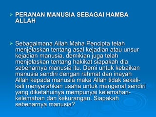 PERANAN MANUSIA SEBAGAI HAMBA ALLAH Sebagaimana Allah Maha Pencipta telah menjelaskan tentang asal kejadian atau unsur kejadian manusia, demikian juga telah menjelaskan tentang hakikat siapakah dia sebenarnya manusia itu. Demi untuk kebaikan manusia sendiri dengan rahmat dan inayah Allah kepada manusia maka Allah tidak sekali-kali menyerahkan usaha untuk mengenal sendiri yang diketahuinya mempunyai kelemahan-kelemahan dan kekurangan. Siapakah sebenarnya manusia?  