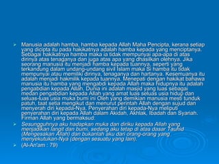 Manusia adalah hamba, hamba kepada Allah Maha Pencipta, kerana setiap yang dicipta itu pada hakikatnya adalah hamba kepada yang menciptanya. Sebagai hakikatnya hamba maka ia tidak mempunyai apa-apa di atas dirinya atas tenaganya dan juga atas apa yang dhasilkan olehnya. Jika seorang manusia itu menjadi hamba kepada tuannya, seperti yang terkandung dalam undang-undang sivil Islam maka Si hamba itu tidak mempunyai atau memiliki dirinya, tenaganya dan hartanya. Kesemuanya itu adalah menjadi hakmilik kepada tuannya. Menepati dengan hakikat bahawa manusia itu hamba yang mengabdi kepada Allah maka hidupnya itu adalah pengabdian kepada Allah. Dunia ini adalah masjid yang luas sebagai medan pengabdian kepada Allah yang amat luas seluas usia hidup dan seluas-luas usia muka bumi ini Oleh yang demikian manusia mesti tunduk patuh, taat setia mengikut dan menurut perintah Allah dengan sujud dan menyerah diri kepada-Nya. Penyerahan diri kepada-Nya meliputi penyerahan diri kepada Allah dalam Akidah, Akhlak, Ibadah dan Syariah. Firman Allah yang bermaksud: Sesungguhnya aku hadapkan muka dan diriku kepada Allah yang menjadikan langit dan bumi, sedang aku tetap di atas dasar Tauhid (Mengesakan Allah) dan bukanlah aku dari orang-orang yang menyekutukan-Nya (dengan sesuatu yang lain). (Al-An'am : 79) 