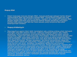 Huquq Allah Dalam hubungan manusia dengan Allah, manusia berfungsi sebagai hamba dengan mentauhidkan Allah dan bersyukur kepada Allah. Tauhid bererti tunggal atau esa. Maka mentauhidkan Allah bererti mengakui, meyakini dan mengimani keesaan Allah dengan segala sifat-sifat yang sempurna disertai dengan keyakinan yang teguh bahawa tiada sekutu bagi-Nya dan tiada sesuatu yang menyamai-Nya pada kesempurnaan tersebut.  Huquq al-Adamiyyin Sesungguhnya agama Islam telah menetapkan satu undang-undang untuk memupuk hubungan yang baik sesama manusia, walaupun berlainan agama. Iaitu melalui perpaduan, kerana perpaduan amat penting dalam kehidupan kita dalam sebuah masyarakat, negara dan seterusnya bagi umat sejagat. Ini kerana hanya dengan cara tersebut sahajalah yang dapat melahirkan umat yang kuat,saling berganding bahu serta pemedulian, maka perdamaian tentu saja akan dapat dicapai dan permusuhan akan dapat dihindarkan. Dengan perpaduan, keindahan persaudaraan dapat kita saksikan dalam sesebuah masyarakat. Perpaduan juga dapat menjamin kehidupan yang harmoni dan aman. Sekaligus mengelakkan berlakunya permusuhan, perpecahan dan tindakan buruk sesama manusia. Dengan perpaduan, manusia akan membuat pembangunan masyarakat yang membawa kemajuan negara. Seterusnya dengan perpaduan yang lebih global di peringkat antarabangsa akan mencetuskan hubungan kenegaraan untuk membina tamadun umat. Kesedaran terhadap pentingnya ikatan yang kukuh di dalam sesebuah masyarakat dapat membantu kita untuk membina sebuah negara yang kuat dan mantap samada dari sudut kerukunan rakyatnya, kestabilan ekonomi, kekebalan pertahanan bersandarkan kepada semangat perpaduan semua.  