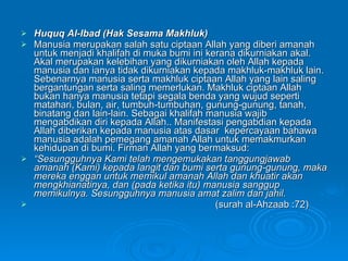 Huquq Al-Ibad (Hak Sesama Makhluk) Manusia merupakan salah satu ciptaan Allah yang diberi amanah untuk menjadi khalifah di muka bumi ini kerana dikurniakan akal. Akal merupakan kelebihan yang dikurniakan oleh Allah kepada manusia dan ianya tidak dikurniakan kepada makhluk-makhluk lain. Sebenarnya manusia serta makhluk ciptaan Allah yang lain saling bergantungan serta saling memerlukan. Makhluk ciptaan Allah bukan hanya manusia tetapi segala benda yang wujud seperti matahari, bulan, air, tumbuh-tumbuhan, gunung-gunung, tanah, binatang dan lain-lain. Sebagai khalifah manusia wajib mengabdikan diri kepada Allah.. Manifestasi pengabdian kepada Allah diberikan kepada manusia atas dasar  kepercayaan bahawa manusia adalah pemegang amanah Allah untuk memakmurkan kehidupan di bumi. Firman Allah yang bermaksud: “ Sesungguhnya Kami telah mengemukakan tanggungjawab amanah (Kami) kepada langit dan bumi serta gunung-gunung, maka mereka enggan untuk memikul amanah Allah dan khuatir akan mengkhianatinya, dan (pada ketika itu) manusia sanggup memikulnya. Sesungguhnya manusia amat zalim dan jahil.  (surah al-Ahzaab :72)   