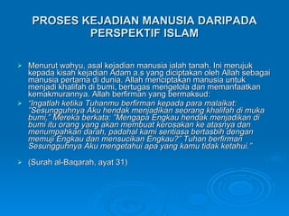 PROSES KEJADIAN MANUSIA DARIPADA PERSPEKTIF ISLAM Menurut wahyu, asal kejadian manusia ialah tanah. Ini merujuk kepada kisah kejadian Adam a.s yang diciptakan oleh Allah sebagai manusia pertama di dunia. Allah menciptakan manusia untuk menjadi khalifah di bumi, bertugas mengelola dan memanfaatkan kemakmurannya. Allah berfirman yang bermaksud: “ Ingatlah ketika Tuhanmu berfirman kepada para malaikat: ”Sesungguhnya Aku hendak menjadikan seorang khalifah di muka bumi,” Mereka berkata: ”Mengapa Engkau hendak menjadikan di bumi itu orang yang akan membuat kerosakan ke atasnya dan menumpahkan darah, padahal kami sentiasa bertasbih dengan memuji Engkau dan mensucikan Engkau?” Tuhan berfirman Sesungguhnya Aku mengetahui apa yang kamu tidak ketahui.”  (Surah al-Baqarah, ayat 31) 