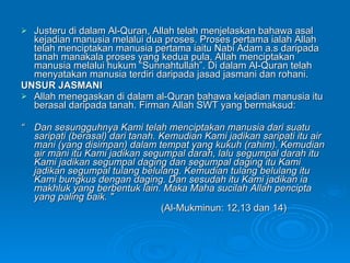Justeru di dalam Al-Quran, Allah telah menjelaskan bahawa asal kejadian manusia melalui dua proses. Proses pertama ialah Allah telah menciptakan manusia pertama iaitu Nabi Adam a.s daripada tanah manakala proses yang kedua pula, Allah menciptakan manusia melalui hukum “Sunnahtullah”. Di dalam Al-Quran telah menyatakan manusia terdiri daripada jasad jasmani dan rohani. UNSUR JASMANI Allah menegaskan di dalam al-Quran bahawa kejadian manusia itu berasal daripada tanah. Firman Allah SWT yang bermaksud: “ Dan sesungguhnya Kami telah menciptakan manusia dari suatu saripati (berasal) dari tanah. Kemudian Kami jadikan saripati itu air mani (yang disimpan) dalam tempat yang kukuh (rahim). Kemudian air mani itu Kami jadikan segumpal darah, lalu segumpal darah itu Kami jadikan segumpal daging dan segumpal daging itu Kami jadikan segumpal tulang belulang.  Kemudian tulang belulang itu Kami bungkus dengan daging. Dan sesudah itu Kami jadikan ia makhluk yang berbentuk lain. Maka Maha sucilah Allah pencipta yang paling baik. " (Al-Mukminun: 12,13 dan 14) 