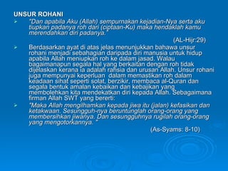 UNSUR ROHANI  "Dan apabila Aku (Allah) sempurnakan kejadian-Nya serta aku tiupkan padanya roh dari (ciptaan-Ku) maka hendaklah kamu merendahkan diri padanya.” (AL-Hijr:29) Berdasarkan ayat di atas jelas menunjukkan bahawa unsur rohani menjadi sebahagian daripada diri manusia untuk hidup apabila Allah meniupkan roh ke dalam jasad. Walau bagaimanapun segala hal yang berkaitan dengan roh tidak dijelaskan kerana ia adalah rahsia dan urusan Allah. Unsur rohani juga mempunyai keperluan  dalam memastikan roh dalam keadaan sihat seperti solat, berzikir, membaca al-Quran dan segala bentuk amalan kebaikan dan kebajikan yang membolehkan kita mendekatkan diri kepada Allah. Sebagaimana firman Allah SWT yang bererti: "Maka Allah mengilhamkan kepada jiwa itu (jalan) kefasikan dan ketakwaan. Sesungguh­nya beruntunglah orang-orang yang membersihkan jiwanya. Dan sesungguhnya rugilah orang-orang yang mengotorkannya. " (As-Syams: 8-10) 