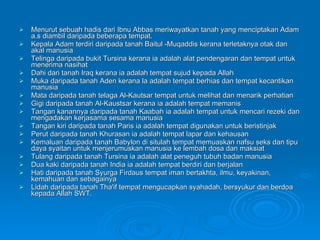 Menurut sebuah hadis dari Ibnu Abbas meriwayatkan tanah yang menciptakan Adam a.s diambil daripada beberapa tempat.  Kepala Adam terdiri daripada tanah Baitul ­Muqaddis kerana terletaknya otak dan akal manusia Telinga daripada bukit Tursina kerana ia adalah alat pendengaran dan tempat untuk menerima nasihat Dahi dari tanah Iraq kerana ia adalah tempat sujud kepada Allah Muka daripada tanah Aden kerana la adalah tempat berhias dan tempat kecantikan manusia Mata daripada tanah telaga Al-Kautsar tempat untuk melihat dan menarik perhatian Gigi daripada tanah Al-Kaustsar kerana ia adalah tempat memanis Tangan kanannya daripada tanah Kaabah ia adalah tempat untuk mencari rezeki dan mengadakan kerjasama sesama manusia Tangan kiri daripada tanah Paris ia adalah tempat digunakan untuk beristinjak Perut daripada tanah Khurasan ia adalah tempat lapar dan kehausan Kemaluan daripada tanah Babylon di situlah tempat memuaskan nafsu seks dan tipu daya syaitan untuk menjerumuskan manusia ke lembah dosa dan maksiat Tulang daripada tanah Tursina ia adalah alat peneguh tubuh badan manusia Dua kaki daripada tanah India ia adalah tempat berdiri dan berjalan Hati daripada tanah Syurga Firdaus tempat iman bertakhta, ilmu, keyakinan, kemahuan dan sebagainya Lidah daripada tanah Tha'if tempat mengucapkan syahadah, bersyukur dan berdoa kepada Allah SWT. 