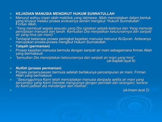KEJADIAN MANUSIA MENGIKUT HUKUM SUNNATULLAH Menurut wahyu insan ialah makhluk yang istimewa. Allah menciptakan dalam bentuk yang khusus melalui proses evolusinya sendiri mengikut “Hukum Sunnatullah”. Firman Allah,  “ Yang membuat segala sesuatu yang Dia ciptakan sebaik-baiknya dan Yang memulai penciptaan manusia dari tanah. Kemudian Dia menjadikan keturunannya dari saripati air yang hina (air mani).” Terdapat beberapa proses peringkat kejadian manusia menurut Al-Quran.  Antaranya merupakan proses-proses mengikut Hukum Sunnatullah. Talqaih (permanian) Proses kejadian manusia bermula dengan saripati air mani sebagaimana firman Allah yang bermaksud: “ kemudian Dia menciptakan keturunannya dari saripati air mani yang hina” (al-Sajdah:ayat 8) Nutfah  (proses permanian) Proses persenyawaan bermula setelah berlakunya percampuran air mani.  Firman Allah yang bermaksud: “ Sesungguhnya Kami telah menciptakan manusia daripada setitis air mani yang bercampur yang Kami (hendak mengujinya dengan perintah dan larangan), kerana itu Kami jadikan dia mendengar dan melihat” .  (al-Insan:ayat 2) 