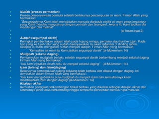 Nutfah  (proses permanian) Proses persenyawaan bermula setelah berlakunya percampuran air mani.  Firman Allah yang bermaksud: “ Sesungguhnya Kami telah menciptakan manusia daripada setitis air mani yang bercampur yang Kami (hendak mengujinya dengan perintah dan larangan), kerana itu Kami jadikan dia mendengar dan melihat” .  (al-Insan:ayat 2) Alaqah  (segumpal darah) Peringkat pembentukan  alaqah  ialah pada hujung minggu pertama atau hari ke tujuh. Pada hari yang ke tujuh telur yang sudah disenyawakan itu akan tertanam di dinding rahim. Selepas itu Kami mengubah nutfah menjadi alaqah. Firman Allah yang bermaksud; “ Kemudian air mani itu Kami jadkan segumpal darah”  (al-Mukminum:14)  Mudghah  (seketul daging) Pembentukan mudghah berlaku setelah segumpal darah berkembang menjadi seketul daging Firman Allah yang bermaksud : “ lalu kami   ciptakan darah beku itu menjadi seketul daging”   (al-Mukminun :14).  Izam  (tulang) dan  lahm (daging) Seterusnya pembentukan tulang belulang telah berlaku dan dibalut dengan daging. Ini dinyatakan dalam firman Allah yang bermaksud : “ lalu kami mengubahkan pula mudghah itu menjadi izam dan kemudiannya kami membalutkan izam dengan daging’’ (al-Mukminun :14) Khalqan akhar Kemudian peringkat perkembangan fizikal berlaku yang dikenali sebagai khalqan akhar dan seterusnya janin terus berkembang hingga sempurna penciptaan bentuk rupa manusia.  