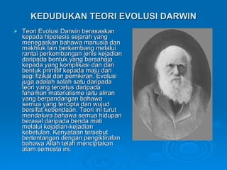 KEDUDUKAN TEORI EVOLUSI DARWIN Teori Evolusi Darwin berasaskan kepada hipotesis sejarah yang menegaskan bahawa manusia dan makhluk lain berkembang melalui rantai perkembangan jenis kejadian daripada bentuk yang bersahaja kepada yang komplikasi dan dari bentuk primitif kepada maju dari segi fizikal dan pemikiran. Evolusi juga adalah salah satu daripada teori yang tercetus daripada fahaman materialisme iaitu aliran yang berpandangan bahawa semua yang tercipta dan wujud bersifat kebendaan. Teori ini turut mendakwa bahawa semua hidupan berasal daripada benda mati melalui kejadian-kejadian kebetulan. Kenyataan tersebut  bertentangan dengan pengiktirafan bahawa Allah telah menciptakan alam semesta ini. 