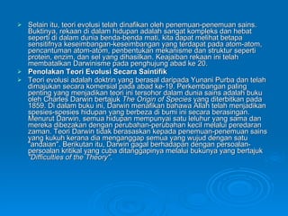 Selain itu, teori evolusi telah dinafikan oleh penemuan-penemuan sains. Buktinya, rekaan di dalam hidupan adalah sangat kompleks dan hebat seperti di dalam dunia benda-benda mati, kita dapat melihat betapa sensitifnya keseimbangan-keseimbangan yang terdapat pada atom-atom, pencantuman atom-atom, penbentukan mekanisme dan struktur seperti protein, enzim, dan sel yang dihasilkan.  Keajaiban rekaan ini telah membatalkan Darwinisme pada penghujung abad ke 20.  Penolakan Teori Evolusi Secara Saintifik Teori evolusi adalah doktrin yang berasal daripada Yunani Purba dan telah dimajukan secara komersial pada abad ke-19. Perkembangan paling penting yang menjadikan teori ini tersohor dalam dunia sains adalah buku oleh Charles Darwin bertajuk  The Origin of Species  yang diterbitkan pada 1859. Di dalam buku ini, Darwin menafikan bahawa Allah telah menjadikan spesies-spesies hidupan yang berbeza di bumi ini secara berasingan. Menurut Darwin, semua hidupan mempunyai satu leluhur yang sama dan mereka dibezakan dengan perubahan-perubahan kecil melalui peredaran zaman. Teori Darwin tidak berasaskan kepada penemuan-penemuan sains yang kukuh kerana dia menganggap semua yang wujud dengan satu "andaian". Berikutan itu, Darwin gagal berhadapan dengan persoalan-persoalan kritikal yang cuba ditanggapinya melalui bukunya yang bertajuk  "Difficulties of the Theory". 