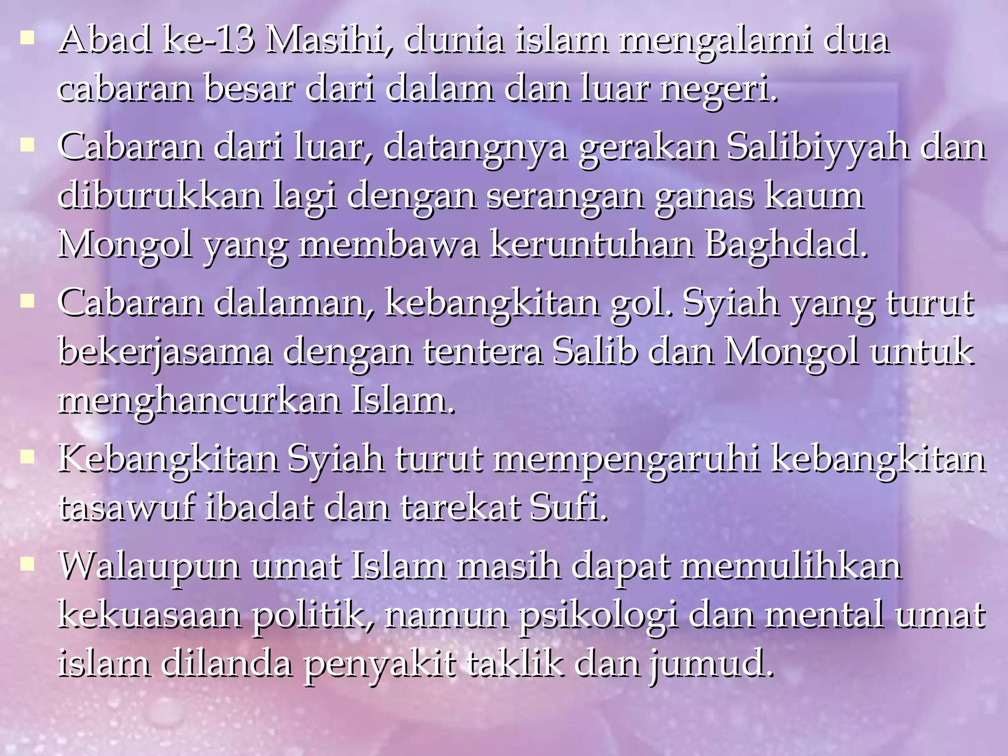 Abad ke-13 Masihi, dunia islam mengalami dua cabaran besar dari dalam dan luar negeri. Cabaran dari luar, datangnya gerakan Salibiyyah dan diburukkan lagi dengan serangan ganas kaum Mongol yang membawa keruntuhan Baghdad. Cabaran dalaman, kebangkitan gol. Syiah yang turut bekerjasama dengan tentera Salib dan Mongol untuk menghancurkan Islam. Kebangkitan Syiah turut mempengaruhi kebangkitan tasawuf ibadat dan tarekat Sufi.  Walaupun umat Islam masih dapat memulihkan kekuasaan politik, namun psikologi dan mental umat islam dilanda penyakit taklik dan jumud. 