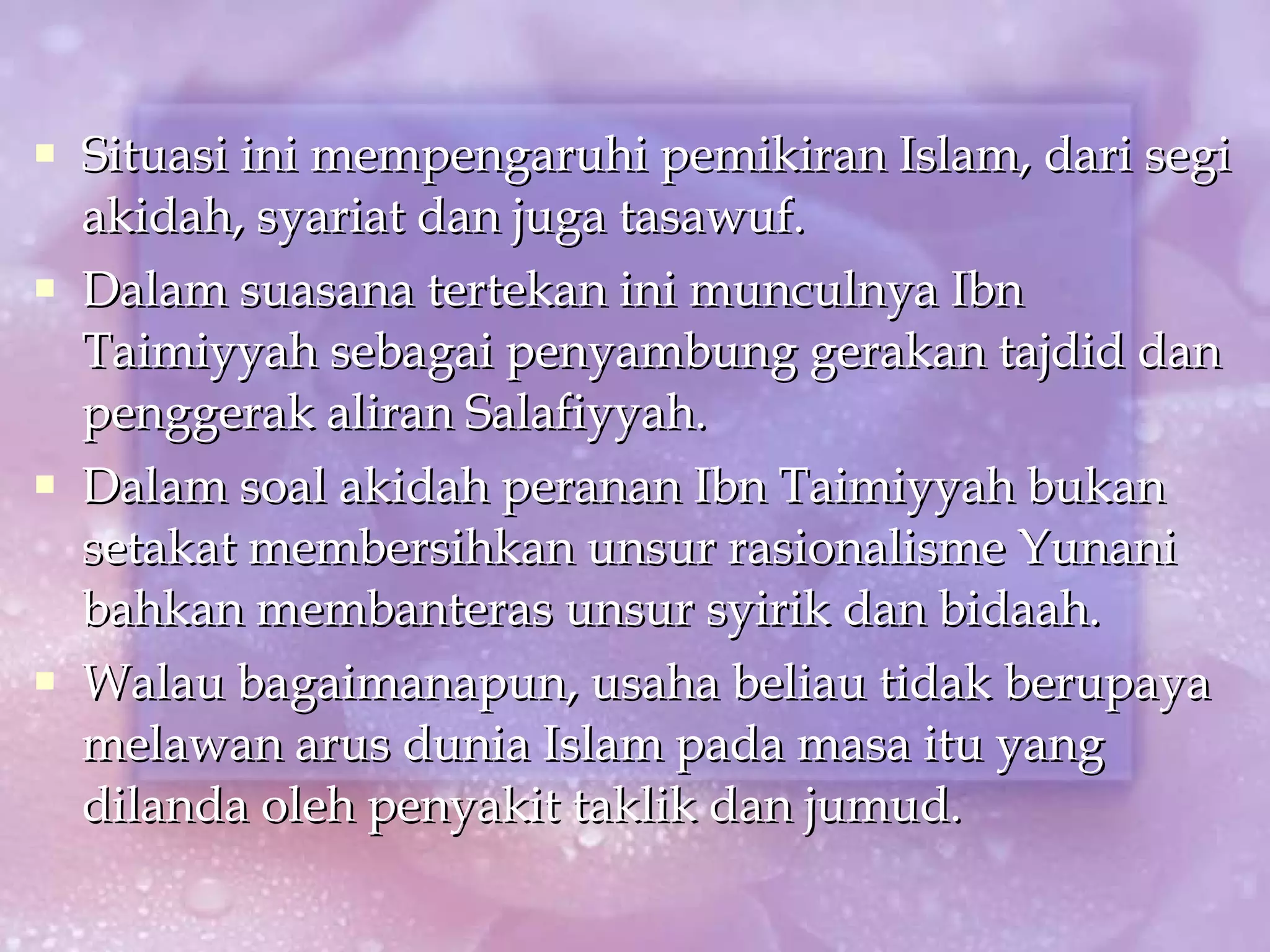 Situasi ini mempengaruhi pemikiran Islam, dari segi akidah, syariat dan juga tasawuf. Dalam suasana tertekan ini munculnya Ibn Taimiyyah sebagai penyambung gerakan tajdid dan penggerak aliran Salafiyyah. Dalam soal akidah peranan Ibn Taimiyyah bukan setakat membersihkan unsur rasionalisme Yunani bahkan membanteras unsur syirik dan bidaah. Walau bagaimanapun, usaha beliau tidak berupaya melawan arus dunia Islam pada masa itu yang dilanda oleh penyakit taklik dan jumud. 