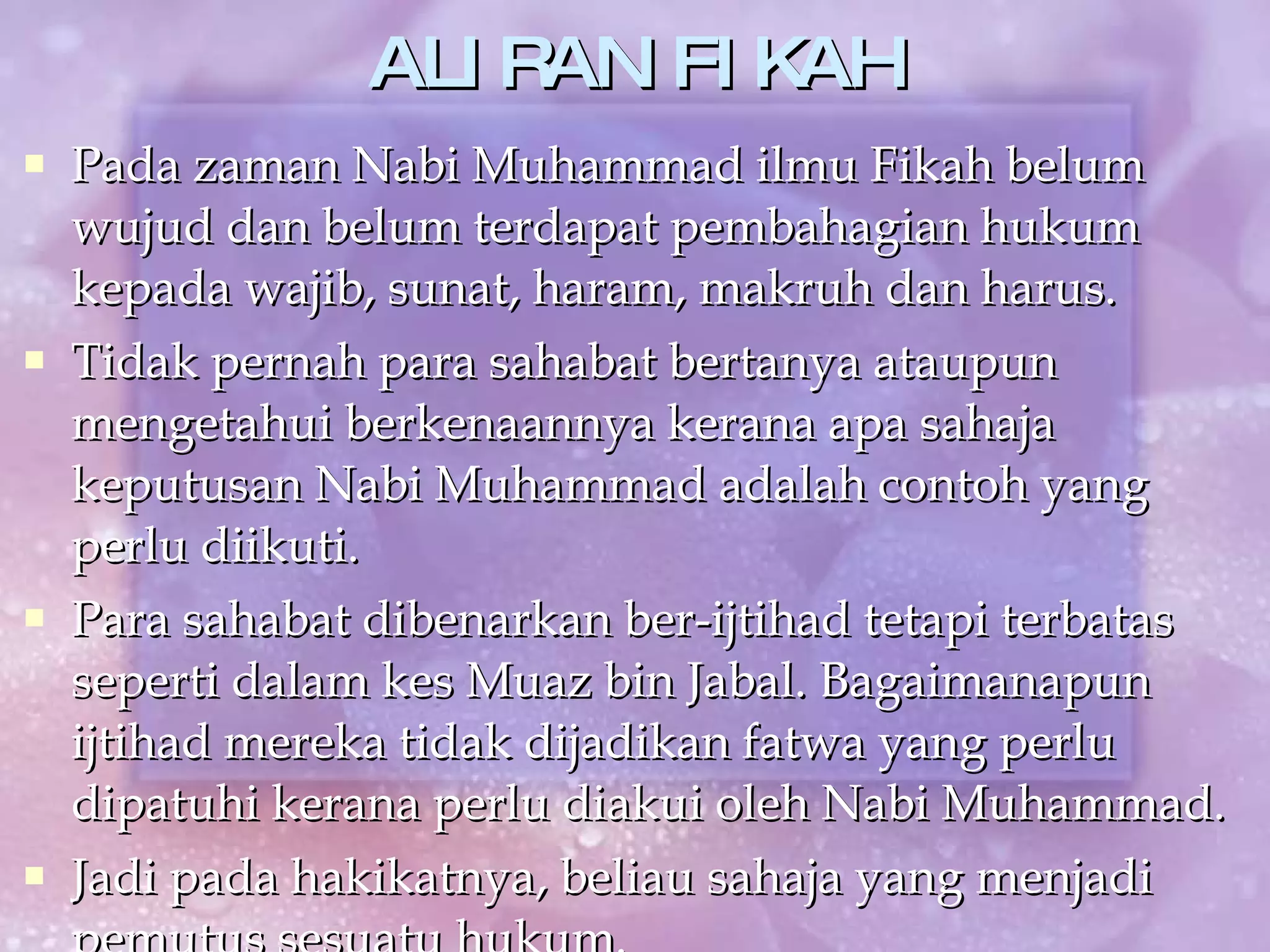 ALIRAN FIKAH Pada zaman Nabi Muhammad ilmu Fikah belum wujud dan belum terdapat pembahagian hukum kepada wajib, sunat, haram, makruh dan harus. Tidak pernah para sahabat bertanya ataupun mengetahui berkenaannya kerana apa sahaja keputusan Nabi Muhammad adalah contoh yang perlu diikuti. Para sahabat dibenarkan ber-ijtihad tetapi terbatas seperti dalam kes Muaz bin Jabal. Bagaimanapun ijtihad mereka tidak dijadikan fatwa yang perlu dipatuhi kerana perlu diakui oleh Nabi Muhammad. Jadi pada hakikatnya, beliau sahaja yang menjadi pemutus sesuatu hukum.  