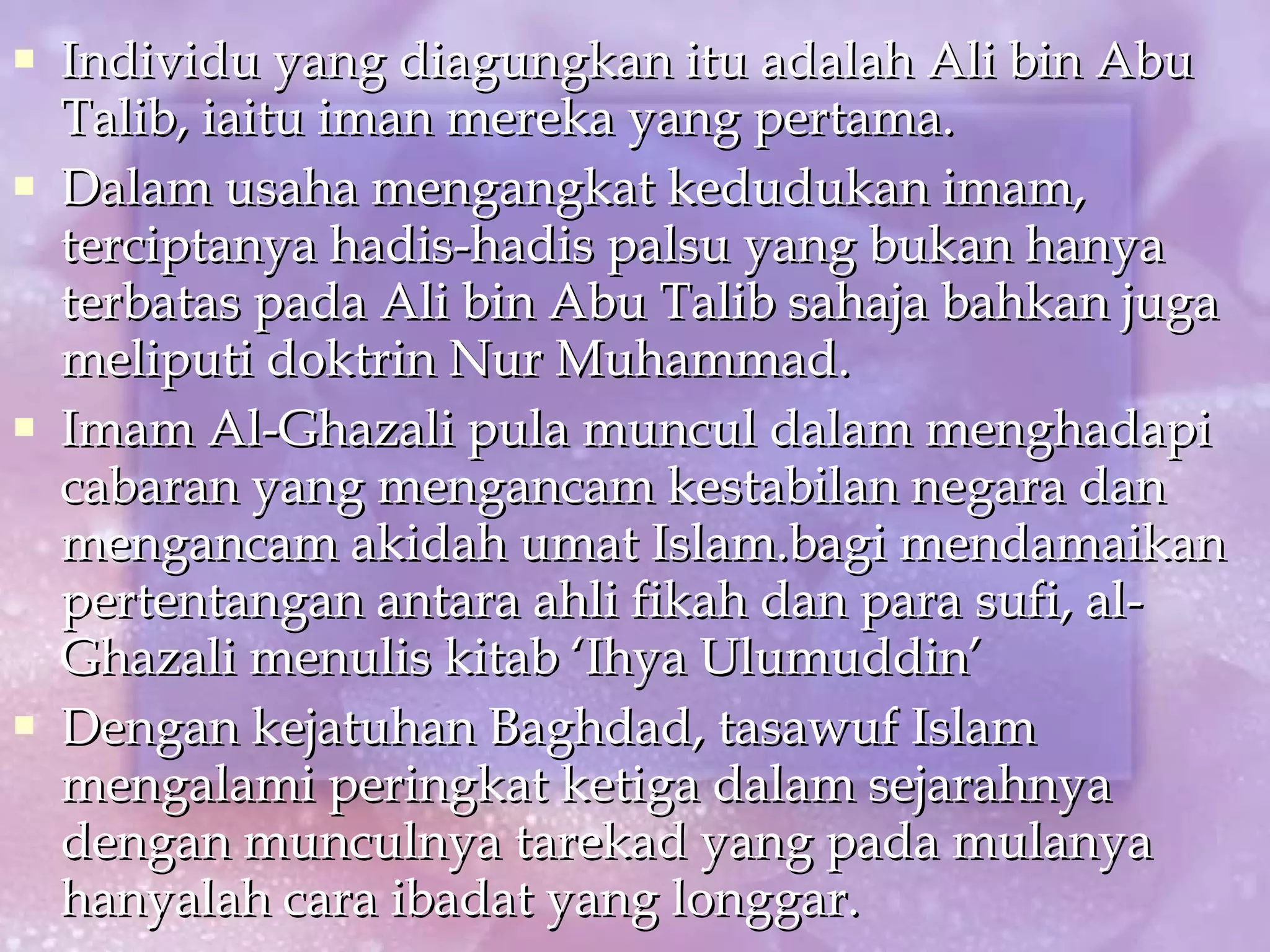 Individu yang diagungkan itu adalah Ali bin Abu Talib, iaitu iman mereka yang pertama. Dalam usaha mengangkat kedudukan imam, terciptanya hadis-hadis palsu yang bukan hanya terbatas pada Ali bin Abu Talib sahaja bahkan juga meliputi doktrin Nur Muhammad. Imam Al-Ghazali pula muncul dalam menghadapi cabaran yang mengancam kestabilan negara dan mengancam akidah umat Islam.bagi mendamaikan pertentangan antara ahli fikah dan para sufi, al-Ghazali menulis kitab ‘Ihya Ulumuddin’ Dengan kejatuhan Baghdad, tasawuf Islam mengalami peringkat ketiga dalam sejarahnya dengan munculnya tarekad yang pada mulanya hanyalah cara ibadat yang longgar. 