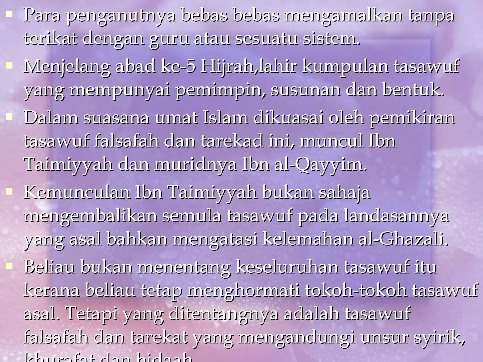 Para penganutnya bebas bebas mengamalkan tanpa terikat dengan guru atau sesuatu sistem. Menjelang abad ke-5 Hijrah,lahir kumpulan tasawuf yang mempunyai pemimpin, susunan dan bentuk. Dalam suasana umat Islam dikuasai oleh pemikiran tasawuf falsafah dan tarekad ini, muncul Ibn Taimiyyah dan muridnya Ibn al-Qayyim. Kemunculan Ibn Taimiyyah bukan sahaja mengembalikan semula tasawuf pada landasannya yang asal bahkan mengatasi kelemahan al-Ghazali. Beliau bukan menentang keseluruhan tasawuf itu kerana beliau tetap menghormati tokoh-tokoh tasawuf asal. Tetapi yang ditentangnya adalah tasawuf falsafah dan tarekat yang mengandungi unsur syirik, khurafat dan bidaah. 