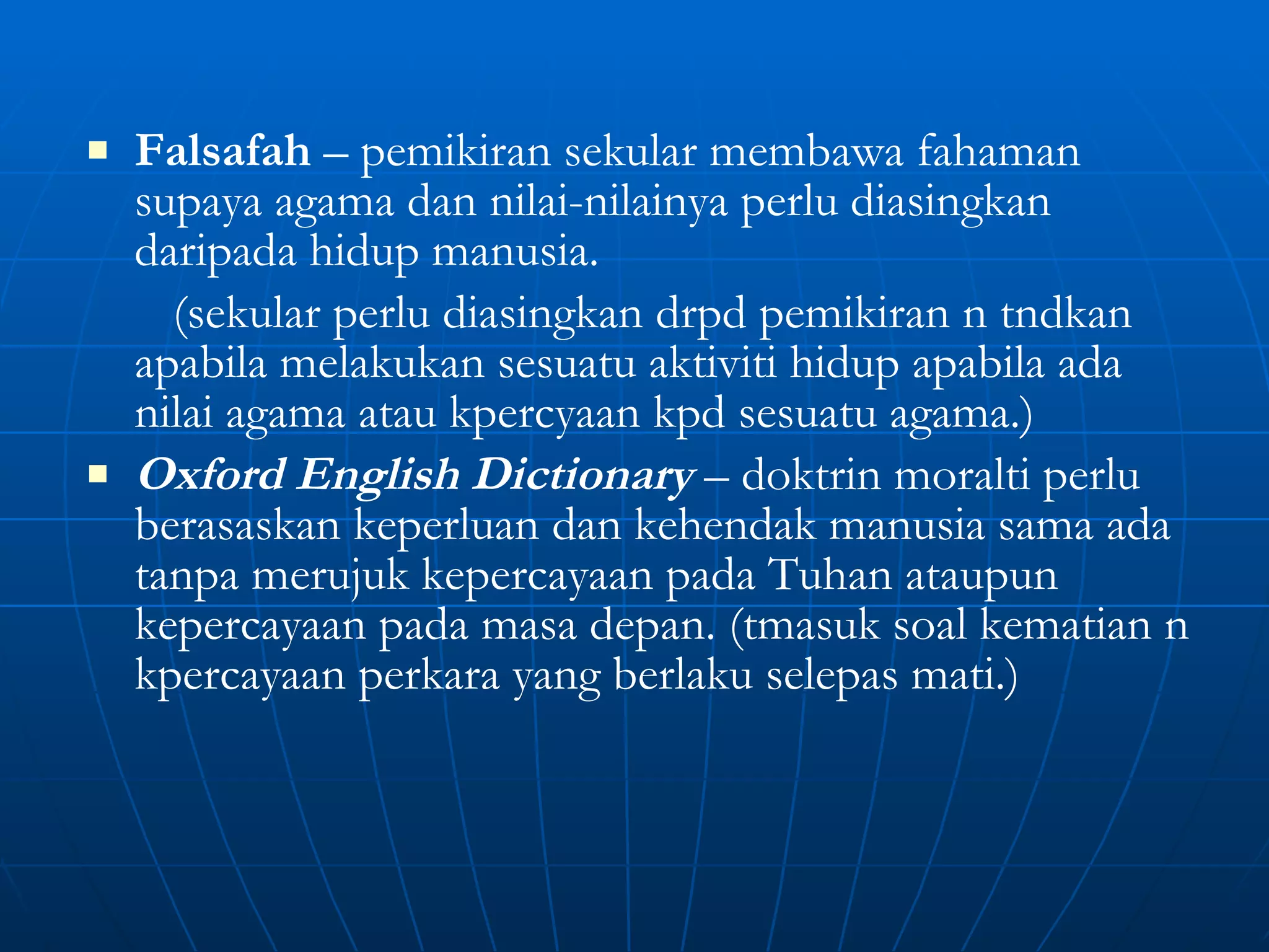 Falsafah  – pemikiran sekular membawa fahaman supaya agama dan nilai-nilainya perlu diasingkan daripada hidup manusia. (sekular perlu diasingkan drpd pemikiran n tndkan apabila melakukan sesuatu aktiviti hidup apabila ada nilai agama atau kpercyaan kpd sesuatu agama.) Oxford English Dictionary  – doktrin moralti perlu berasaskan keperluan dan kehendak manusia sama ada tanpa merujuk kepercayaan pada Tuhan ataupun kepercayaan pada masa depan. (tmasuk soal kematian n kpercayaan perkara yang berlaku selepas mati.) 