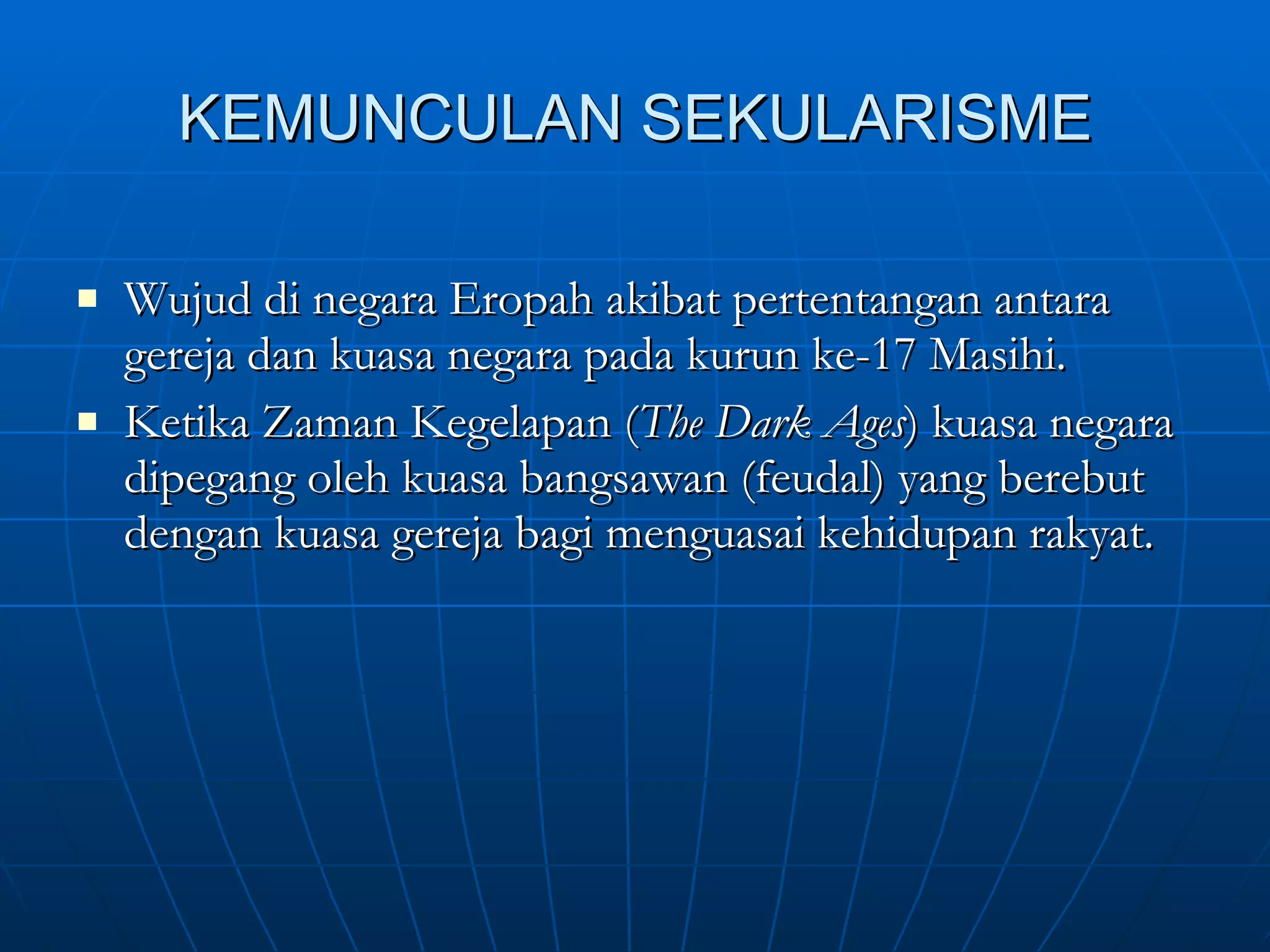 KEMUNCULAN SEKULARISME Wujud di negara Eropah akibat pertentangan antara gereja dan kuasa negara pada kurun ke-17 Masihi. Ketika Zaman Kegelapan ( The Dark Ages ) kuasa negara dipegang oleh kuasa bangsawan (feudal) yang berebut dengan kuasa gereja bagi menguasai kehidupan rakyat.  