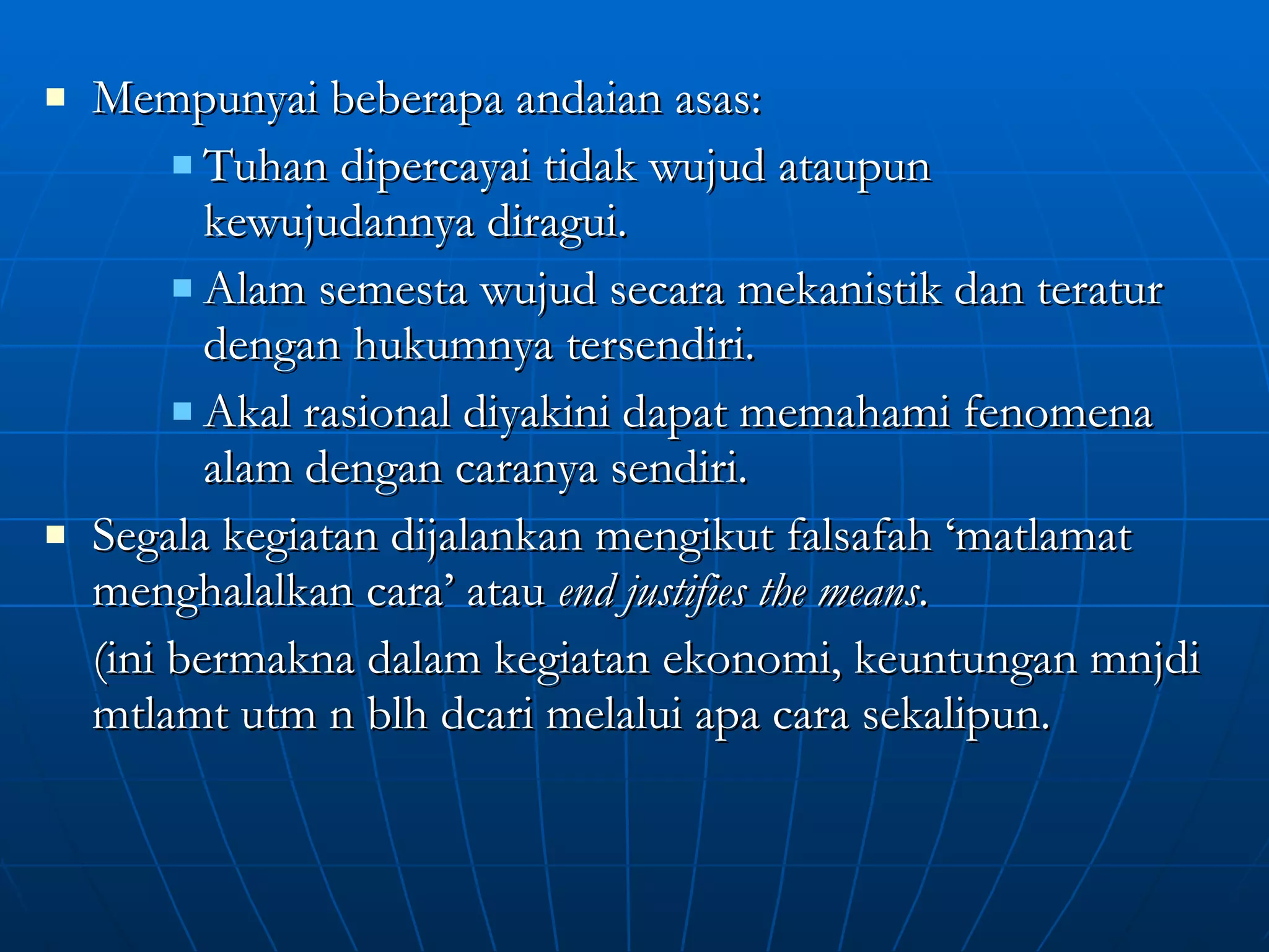 Mempunyai beberapa andaian asas: Tuhan dipercayai tidak wujud ataupun kewujudannya diragui. Alam semesta wujud secara mekanistik dan teratur dengan hukumnya tersendiri. Akal rasional diyakini dapat memahami fenomena alam dengan caranya sendiri. Segala kegiatan dijalankan mengikut falsafah ‘matlamat menghalalkan cara’ atau  end justifies the means .  (ini bermakna dalam kegiatan ekonomi, keuntungan mnjdi mtlamt utm n blh dcari melalui apa cara sekalipun. 