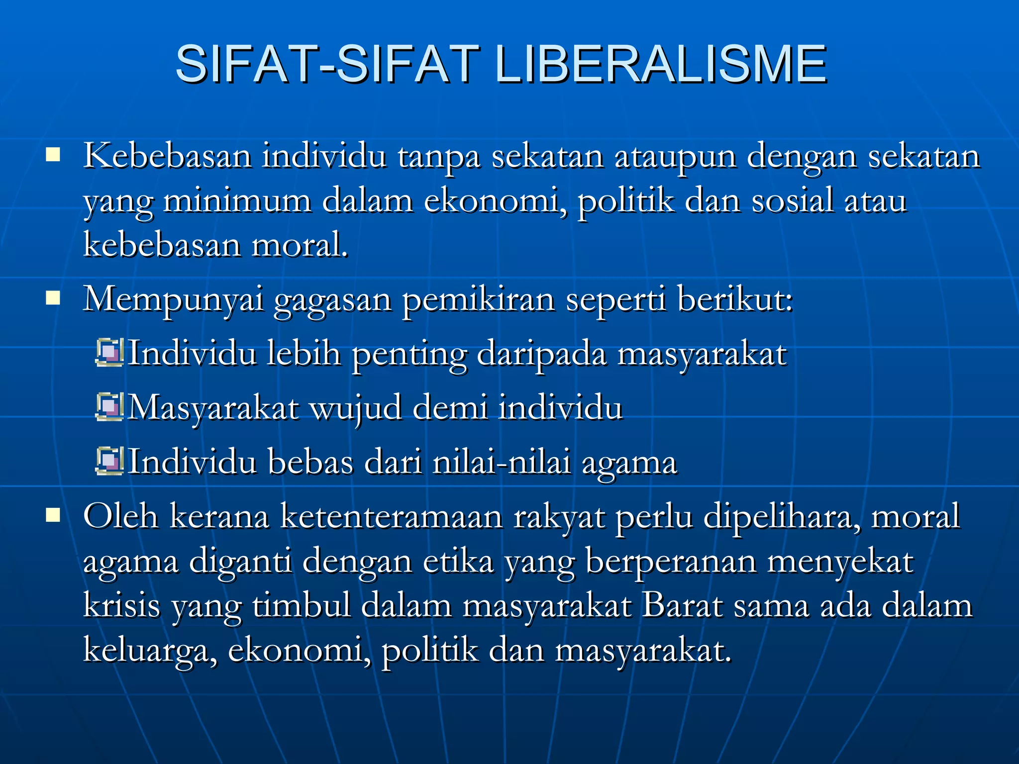 SIFAT-SIFAT LIBERALISME Kebebasan individu tanpa sekatan ataupun dengan sekatan yang minimum dalam ekonomi, politik dan sosial atau kebebasan moral. Mempunyai gagasan pemikiran seperti berikut: Individu lebih penting daripada masyarakat Masyarakat wujud demi individu Individu bebas dari nilai-nilai agama Oleh kerana ketenteramaan rakyat perlu dipelihara, moral agama diganti dengan etika yang berperanan menyekat krisis yang timbul dalam masyarakat Barat sama ada dalam keluarga, ekonomi, politik dan masyarakat. 