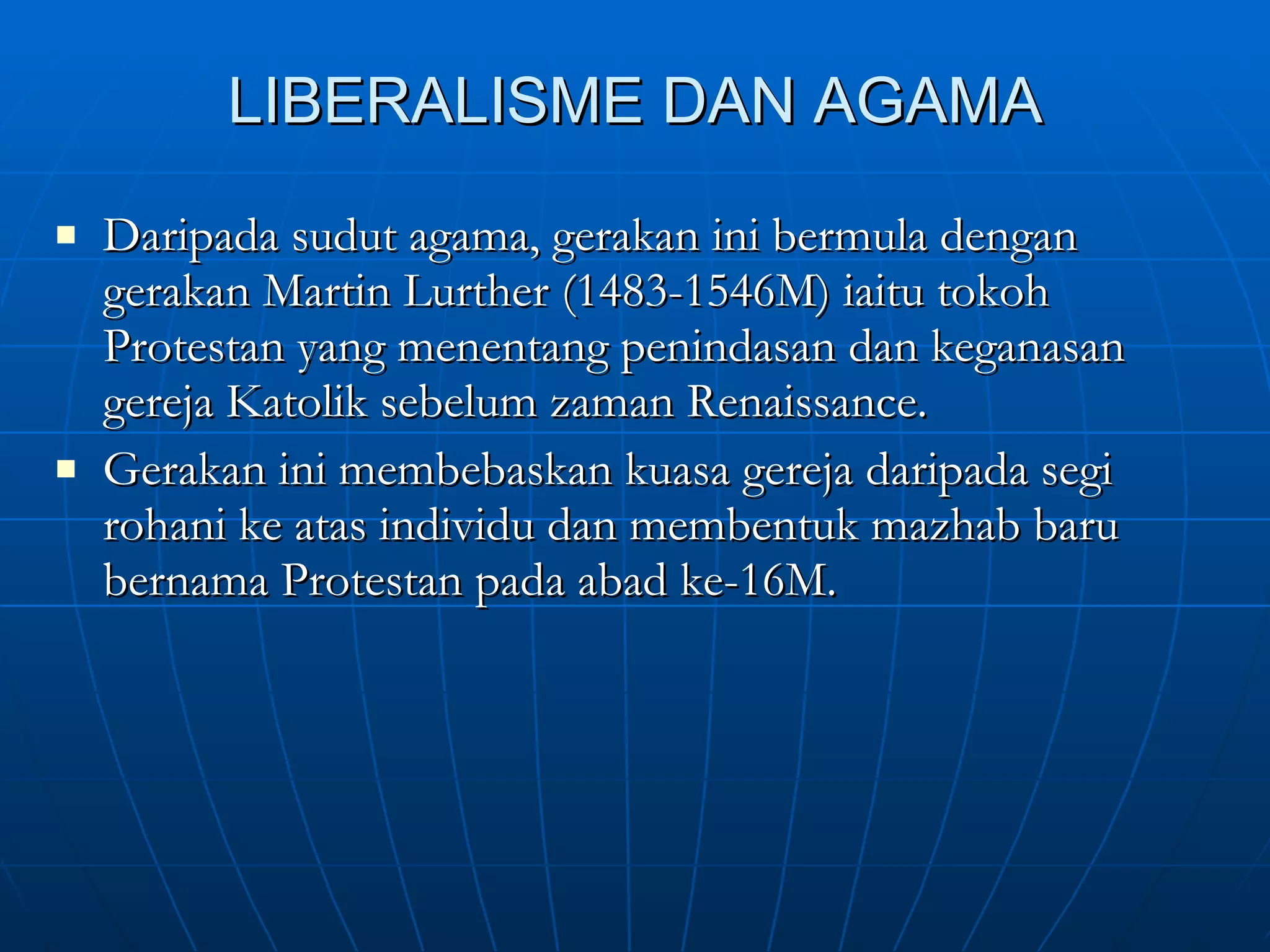 LIBERALISME DAN AGAMA Daripada sudut agama, gerakan ini bermula dengan gerakan Martin Lurther (1483-1546M) iaitu tokoh Protestan yang menentang penindasan dan keganasan gereja Katolik sebelum zaman Renaissance. Gerakan ini membebaskan kuasa gereja daripada segi rohani ke atas individu dan membentuk mazhab baru bernama Protestan pada abad ke-16M.  