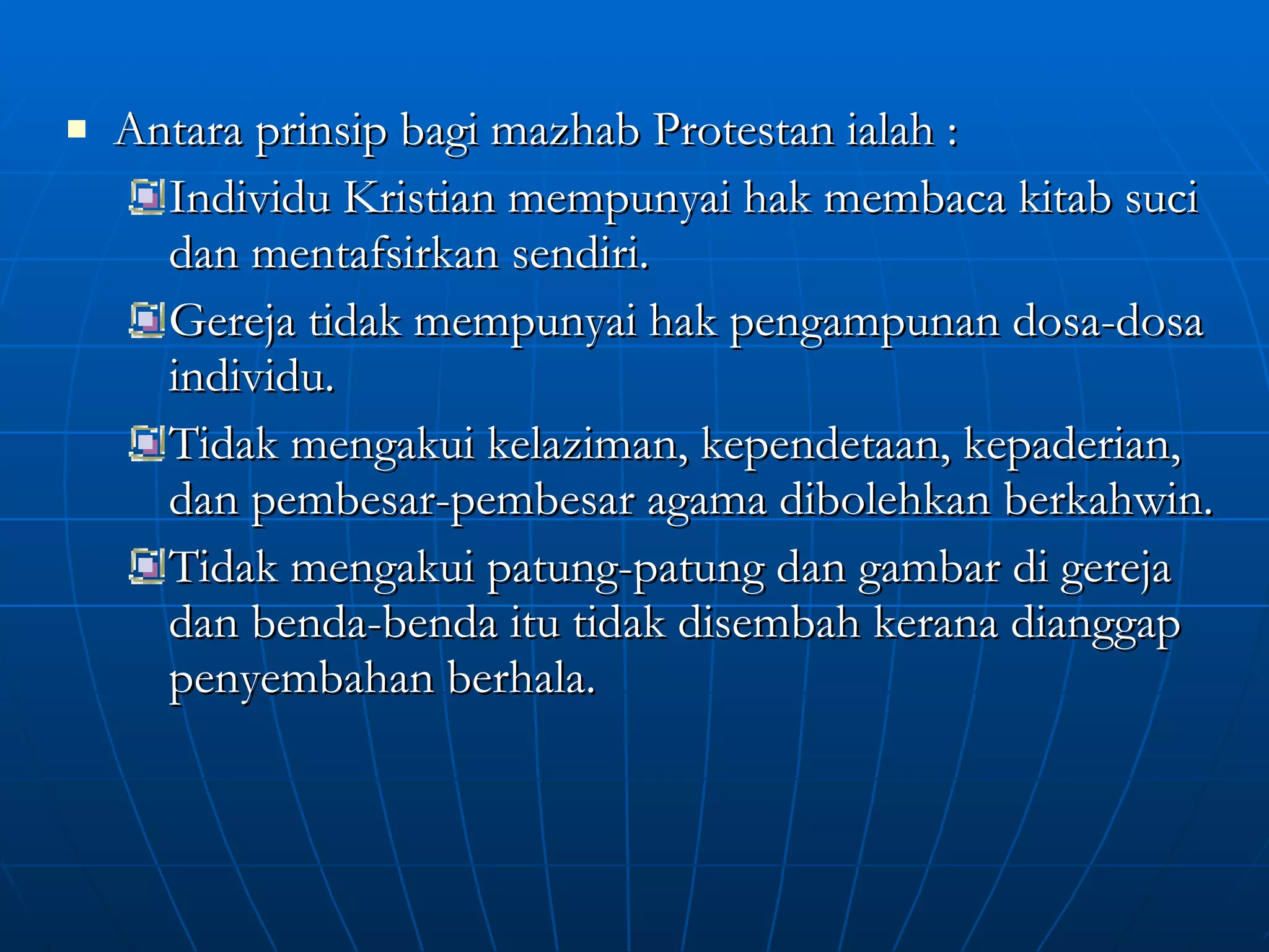 Antara prinsip bagi mazhab Protestan ialah : Individu Kristian mempunyai hak membaca kitab suci dan mentafsirkan sendiri. Gereja tidak mempunyai hak pengampunan dosa-dosa individu. Tidak mengakui kelaziman, kependetaan, kepaderian, dan pembesar-pembesar agama dibolehkan berkahwin. Tidak mengakui patung-patung dan gambar di gereja dan benda-benda itu tidak disembah kerana dianggap penyembahan berhala. 