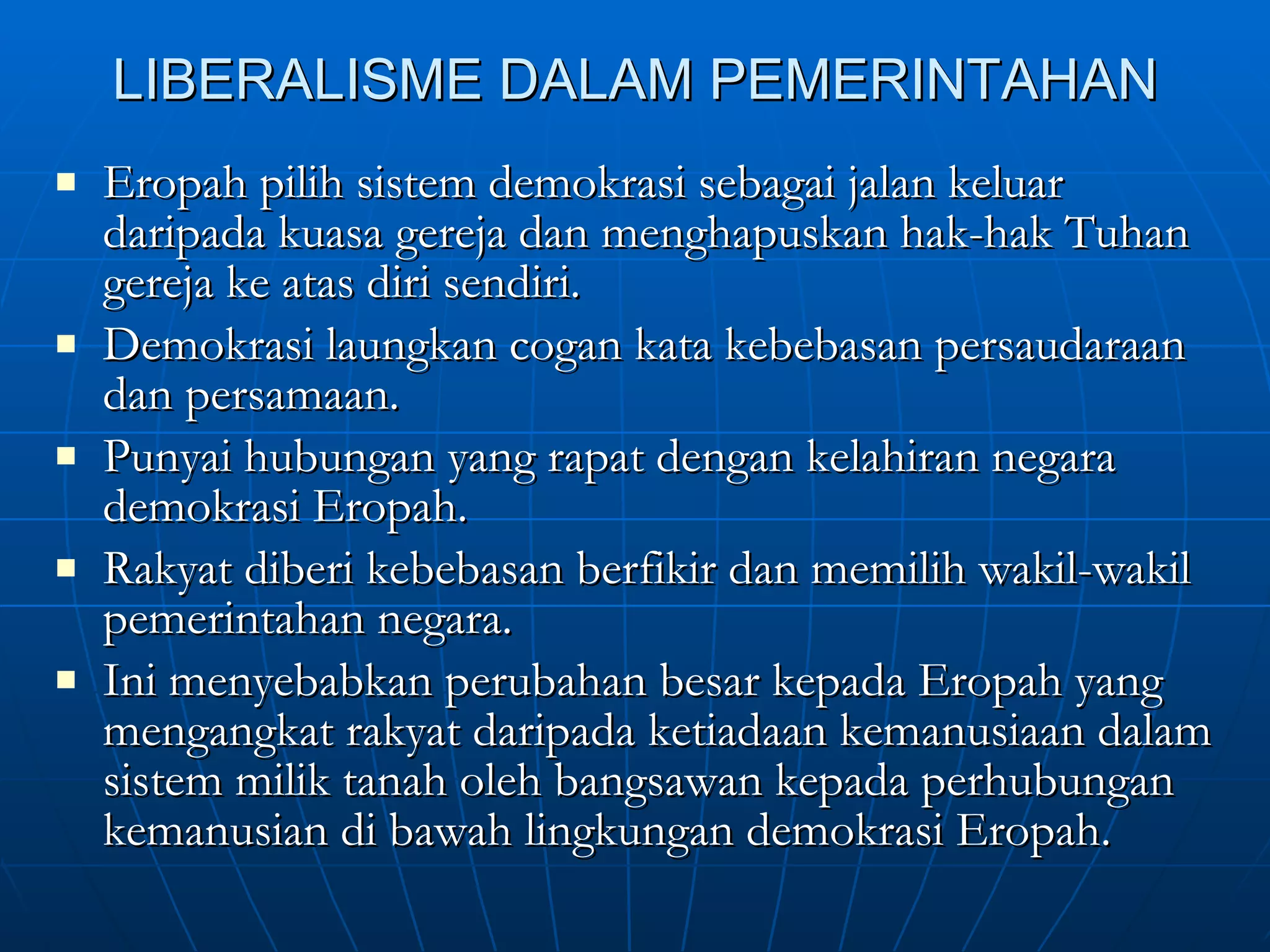 LIBERALISME DALAM PEMERINTAHAN Eropah pilih sistem demokrasi sebagai jalan keluar daripada kuasa gereja dan menghapuskan hak-hak Tuhan gereja ke atas diri sendiri. Demokrasi laungkan cogan kata kebebasan persaudaraan dan persamaan. Punyai hubungan yang rapat dengan kelahiran negara demokrasi Eropah. Rakyat diberi kebebasan berfikir dan memilih wakil-wakil pemerintahan negara. Ini menyebabkan perubahan besar kepada Eropah yang mengangkat rakyat daripada ketiadaan kemanusiaan dalam sistem milik tanah oleh bangsawan kepada perhubungan kemanusian di bawah lingkungan demokrasi Eropah. 