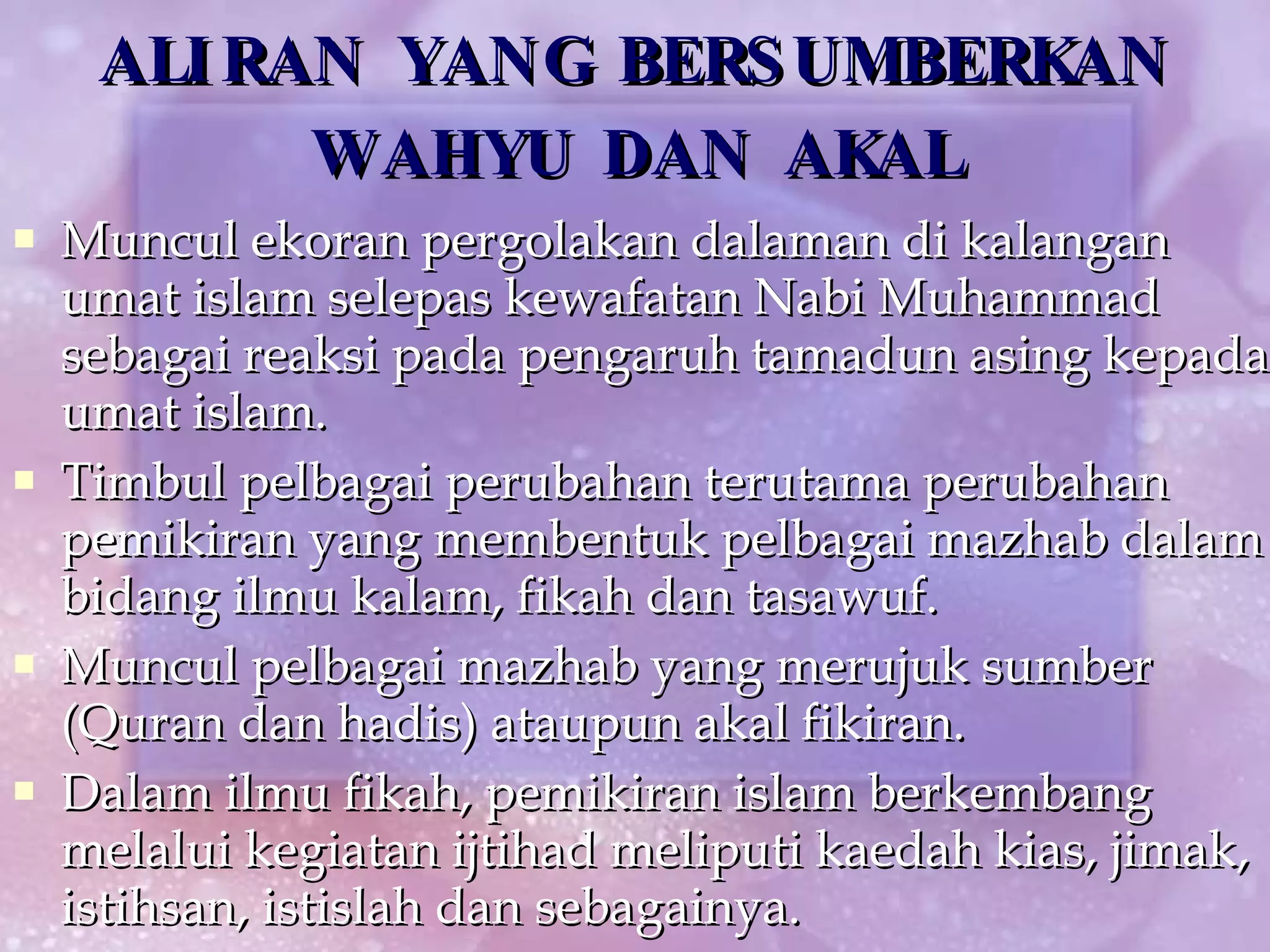 ALIRAN YANG BERSUMBERKAN WAHYU DAN AKAL Muncul ekoran pergolakan dalaman di kalangan umat islam selepas kewafatan Nabi Muhammad sebagai reaksi pada pengaruh tamadun asing kepada umat islam. Timbul pelbagai perubahan terutama perubahan pemikiran yang membentuk pelbagai mazhab dalam bidang ilmu kalam, fikah dan tasawuf. Muncul pelbagai mazhab yang merujuk sumber (Quran dan hadis) ataupun akal fikiran. Dalam ilmu fikah, pemikiran islam berkembang melalui kegiatan ijtihad meliputi kaedah kias, jimak, istihsan, istislah dan sebagainya. 