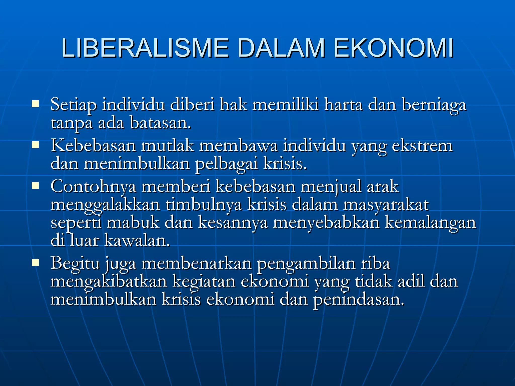 LIBERALISME DALAM EKONOMI Setiap individu diberi hak memiliki harta dan berniaga tanpa ada batasan. Kebebasan mutlak membawa individu yang ekstrem dan menimbulkan pelbagai krisis. Contohnya memberi kebebasan menjual arak menggalakkan timbulnya krisis dalam masyarakat seperti mabuk dan kesannya menyebabkan kemalangan di luar kawalan. Begitu juga membenarkan pengambilan riba mengakibatkan kegiatan ekonomi yang tidak adil dan menimbulkan krisis ekonomi dan penindasan. 