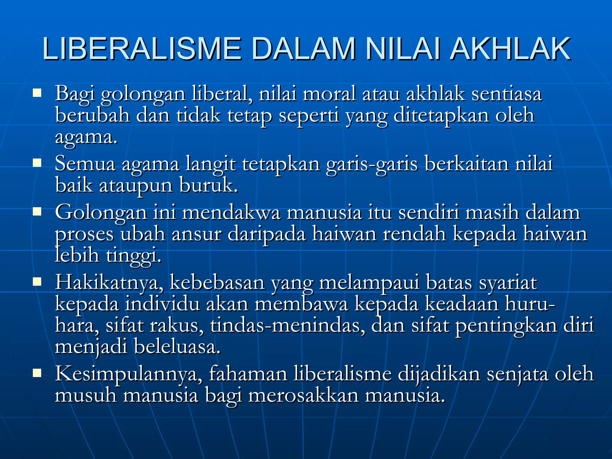 LIBERALISME DALAM NILAI AKHLAK Bagi golongan liberal, nilai moral atau akhlak sentiasa berubah dan tidak tetap seperti yang ditetapkan oleh agama. Semua agama langit tetapkan garis-garis berkaitan nilai baik ataupun buruk. Golongan ini mendakwa manusia itu sendiri masih dalam proses ubah ansur daripada haiwan rendah kepada haiwan lebih tinggi. Hakikatnya, kebebasan yang melampaui batas syariat kepada individu akan membawa kepada keadaan huru-hara, sifat rakus, tindas-menindas, dan sifat pentingkan diri menjadi beleluasa. Kesimpulannya, fahaman liberalisme dijadikan senjata oleh musuh manusia bagi merosakkan manusia. 
