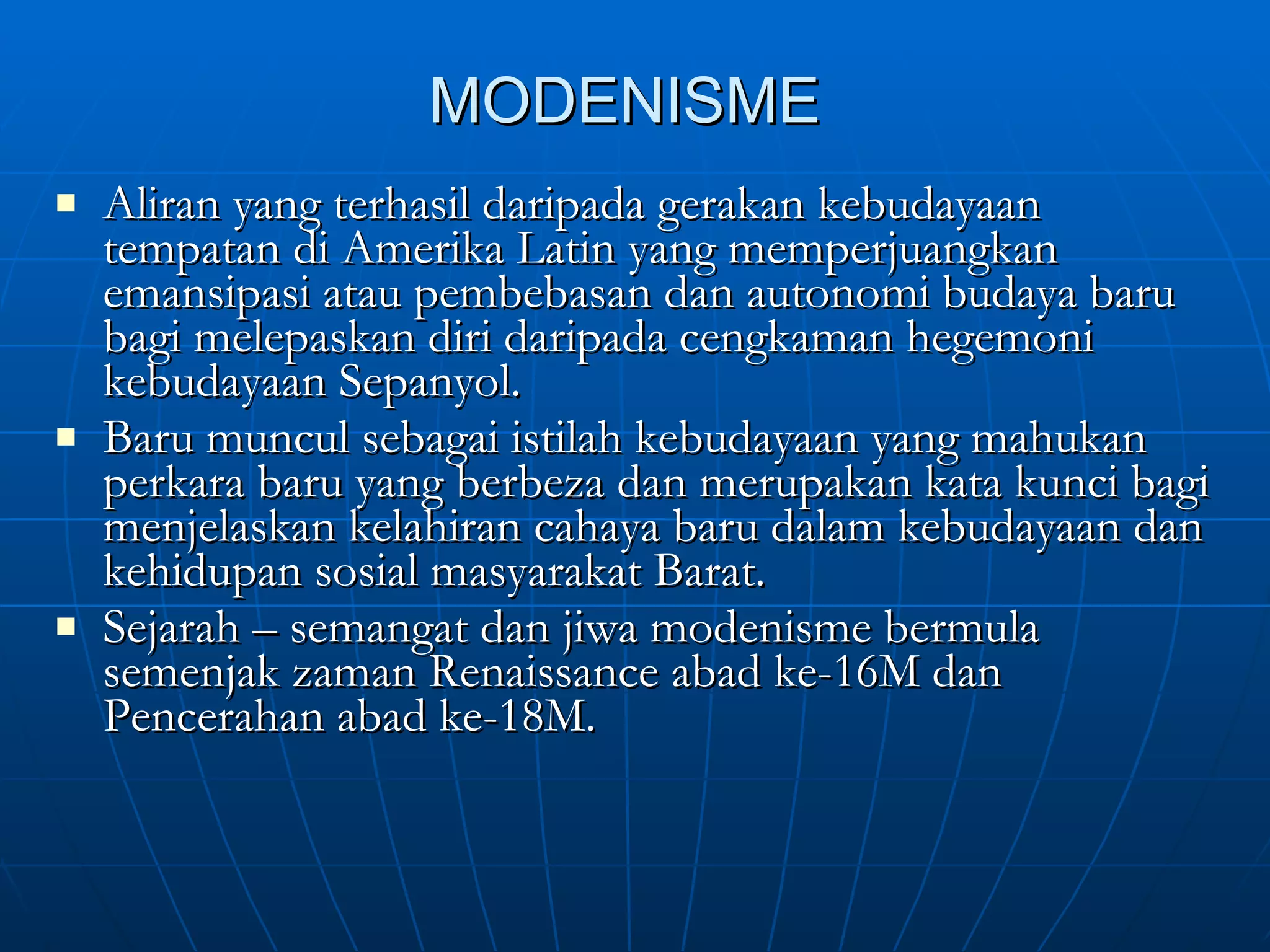 MODENISME Aliran yang terhasil daripada gerakan kebudayaan tempatan di Amerika Latin yang memperjuangkan emansipasi atau pembebasan dan autonomi budaya baru bagi melepaskan diri daripada cengkaman hegemoni kebudayaan Sepanyol. Baru muncul sebagai istilah kebudayaan yang mahukan perkara baru yang berbeza dan merupakan kata kunci bagi menjelaskan kelahiran cahaya baru dalam kebudayaan dan kehidupan sosial masyarakat Barat. Sejarah – semangat dan jiwa modenisme bermula semenjak zaman Renaissance abad ke-16M dan Pencerahan abad ke-18M. 