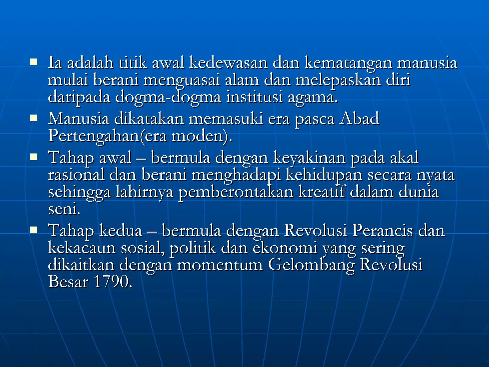 Ia adalah titik awal kedewasan dan kematangan manusia mulai berani menguasai alam dan melepaskan diri daripada dogma-dogma institusi agama. Manusia dikatakan memasuki era pasca Abad Pertengahan(era moden). Tahap awal – bermula dengan keyakinan pada akal rasional dan berani menghadapi kehidupan secara nyata sehingga lahirnya pemberontakan kreatif dalam dunia seni. Tahap kedua – bermula dengan Revolusi Perancis dan kekacaun sosial, politik dan ekonomi yang sering dikaitkan dengan momentum Gelombang Revolusi Besar 1790. 