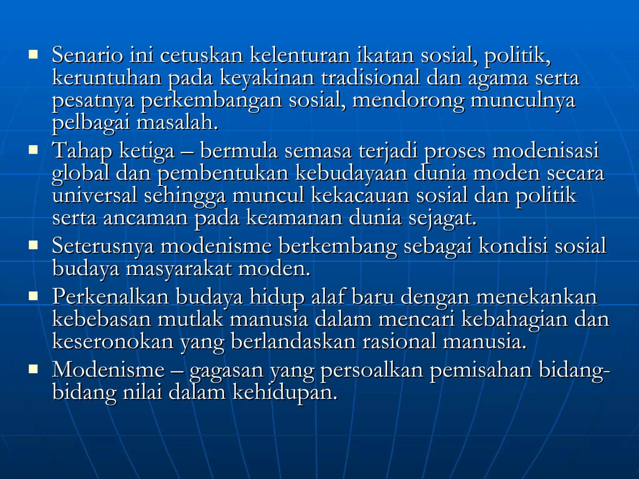 Senario ini cetuskan kelenturan ikatan sosial, politik, keruntuhan pada keyakinan tradisional dan agama serta pesatnya perkembangan sosial, mendorong munculnya pelbagai masalah. Tahap ketiga – bermula semasa terjadi proses modenisasi global dan pembentukan kebudayaan dunia moden secara universal sehingga muncul kekacauan sosial dan politik serta ancaman pada keamanan dunia sejagat. Seterusnya modenisme berkembang sebagai kondisi sosial budaya masyarakat moden. Perkenalkan budaya hidup alaf baru dengan menekankan kebebasan mutlak manusia dalam mencari kebahagian dan keseronokan yang berlandaskan rasional manusia. Modenisme – gagasan yang persoalkan pemisahan bidang-bidang nilai dalam kehidupan. 