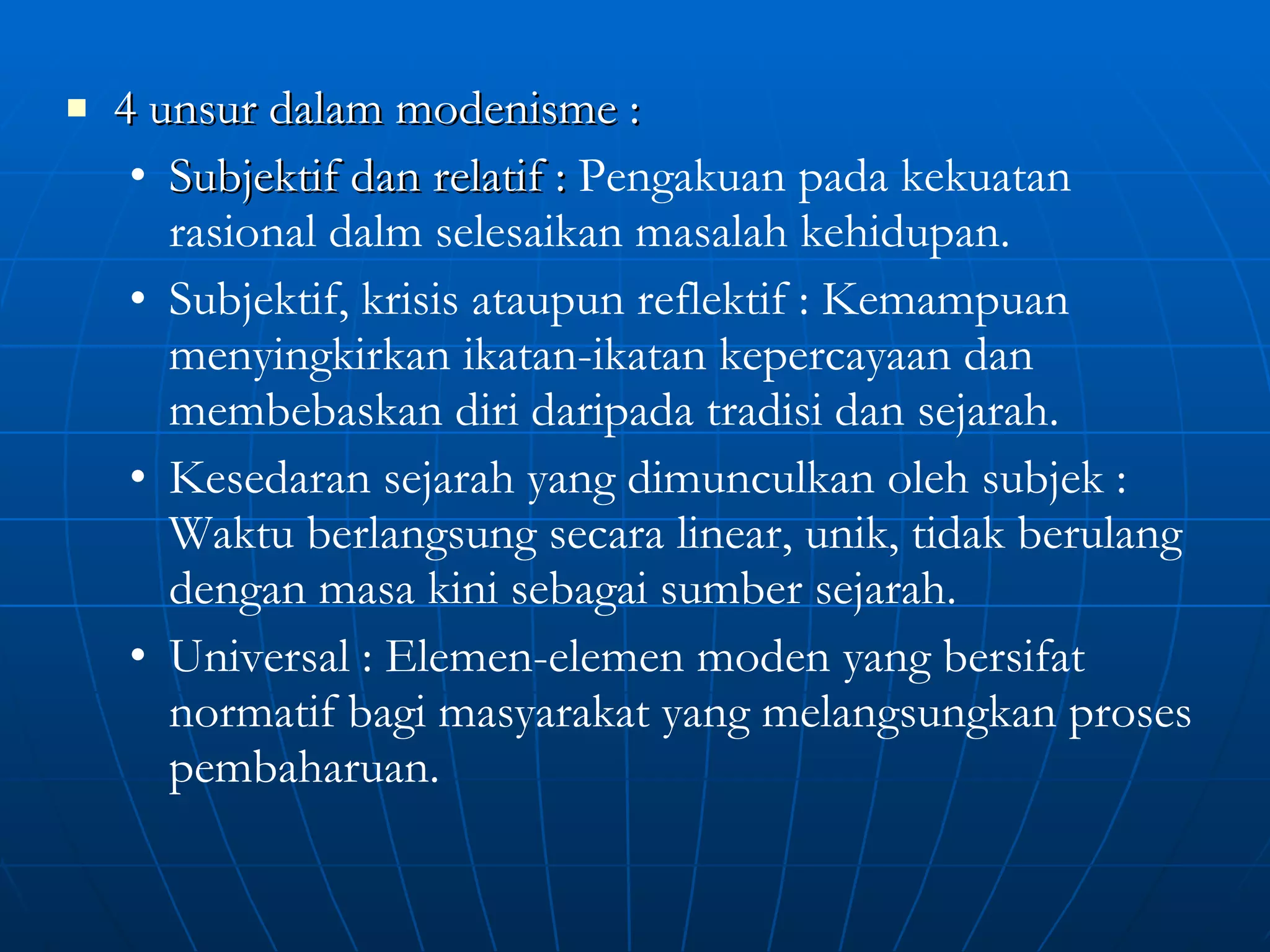 4 unsur dalam modenisme :  Subjektif dan relatif :  Pengakuan pada kekuatan rasional dalm selesaikan masalah kehidupan. Subjektif, krisis ataupun reflektif : Kemampuan menyingkirkan ikatan-ikatan kepercayaan dan membebaskan diri daripada tradisi dan sejarah. Kesedaran sejarah yang dimunculkan oleh subjek : Waktu berlangsung secara linear, unik, tidak berulang dengan masa kini sebagai sumber sejarah. Universal : Elemen-elemen moden yang bersifat normatif bagi masyarakat yang melangsungkan proses pembaharuan. 
