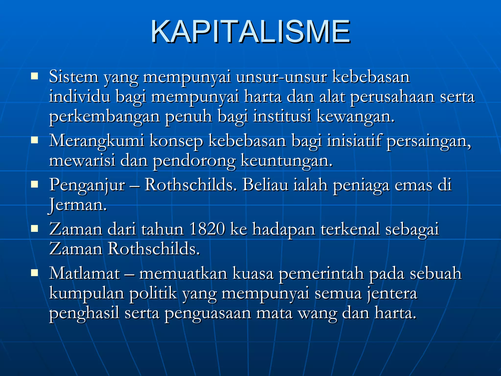 KAPITALISME Sistem yang mempunyai unsur-unsur kebebasan individu bagi mempunyai harta dan alat perusahaan serta perkembangan penuh bagi institusi kewangan. Merangkumi konsep kebebasan bagi inisiatif persaingan, mewarisi dan pendorong keuntungan. Penganjur – Rothschilds. Beliau ialah peniaga emas di Jerman. Zaman dari tahun 1820 ke hadapan terkenal sebagai Zaman Rothschilds.  Matlamat – memuatkan kuasa pemerintah pada sebuah kumpulan politik yang mempunyai semua jentera penghasil serta penguasaan mata wang dan harta. 