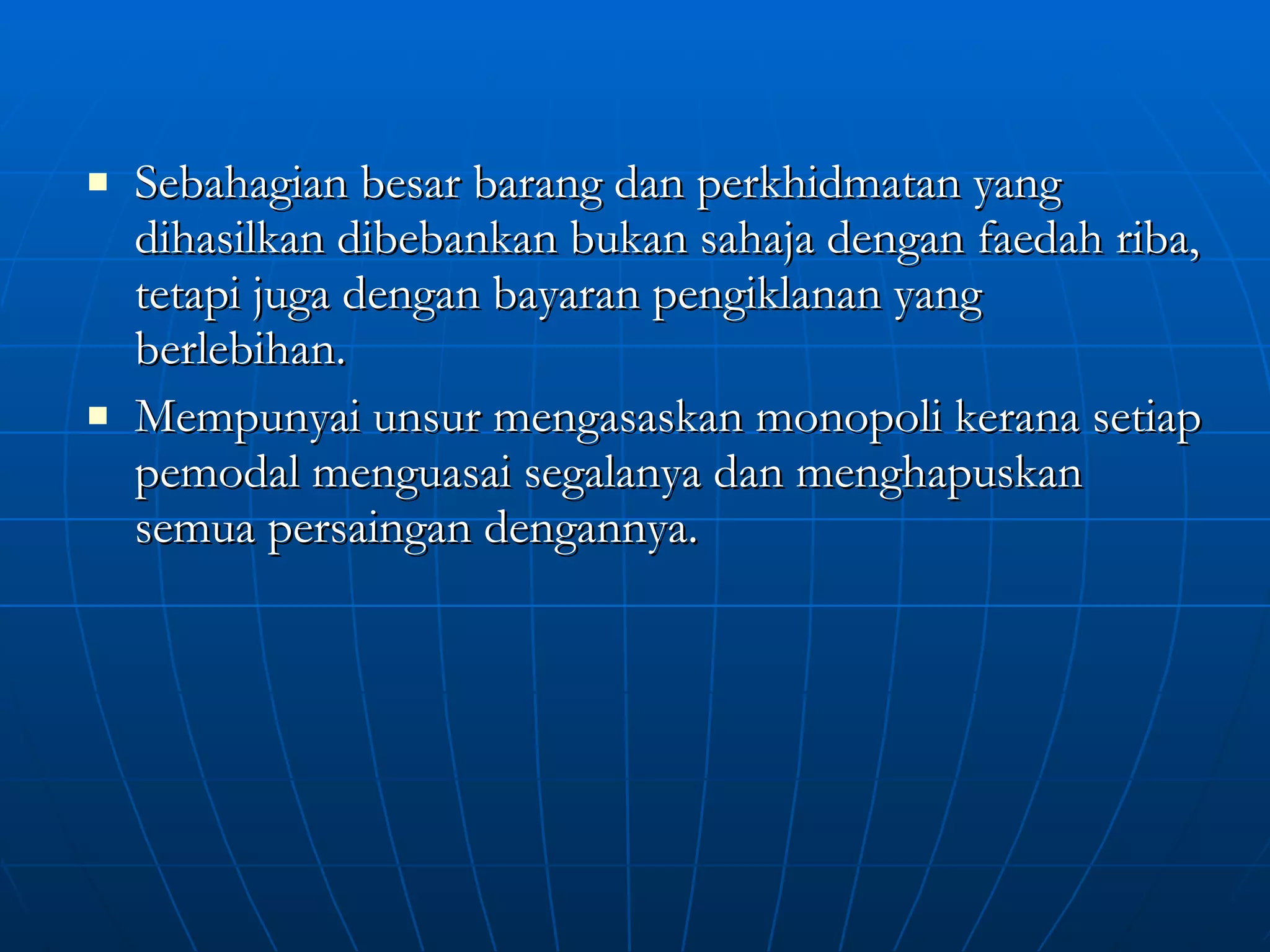 Sebahagian besar barang dan perkhidmatan yang dihasilkan dibebankan bukan sahaja dengan faedah riba, tetapi juga dengan bayaran pengiklanan yang berlebihan. Mempunyai unsur mengasaskan monopoli kerana setiap pemodal menguasai segalanya dan menghapuskan semua persaingan dengannya. 