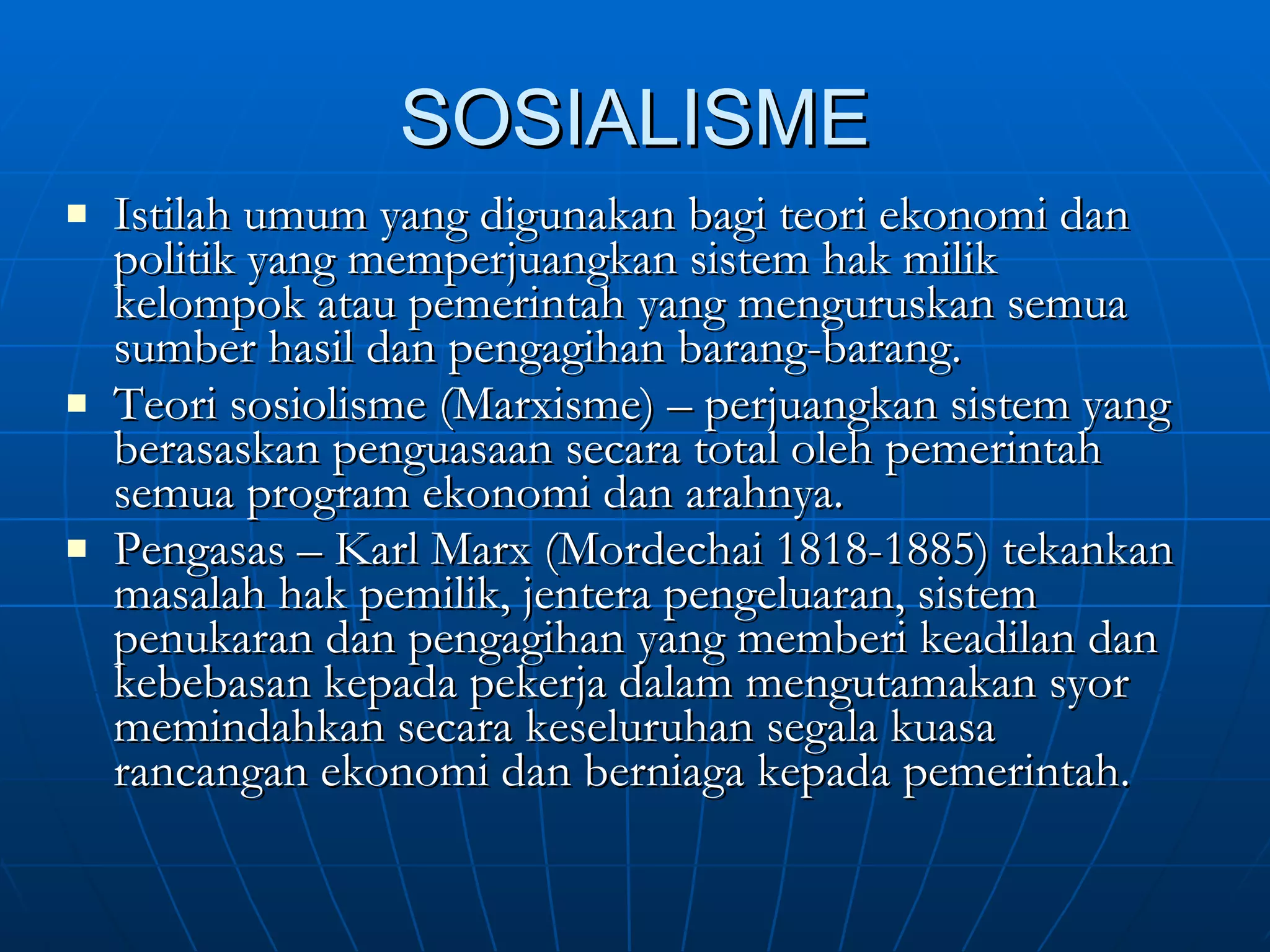 SOSIALISME Istilah umum yang digunakan bagi teori ekonomi dan politik yang memperjuangkan sistem hak milik kelompok atau pemerintah yang menguruskan semua sumber hasil dan pengagihan barang-barang. Teori sosiolisme (Marxisme) – perjuangkan sistem yang berasaskan penguasaan secara total oleh pemerintah semua program ekonomi dan arahnya. Pengasas – Karl Marx (Mordechai 1818-1885) tekankan masalah hak pemilik, jentera pengeluaran, sistem penukaran dan pengagihan yang memberi keadilan dan kebebasan kepada pekerja dalam mengutamakan syor memindahkan secara keseluruhan segala kuasa rancangan ekonomi dan berniaga kepada pemerintah. 