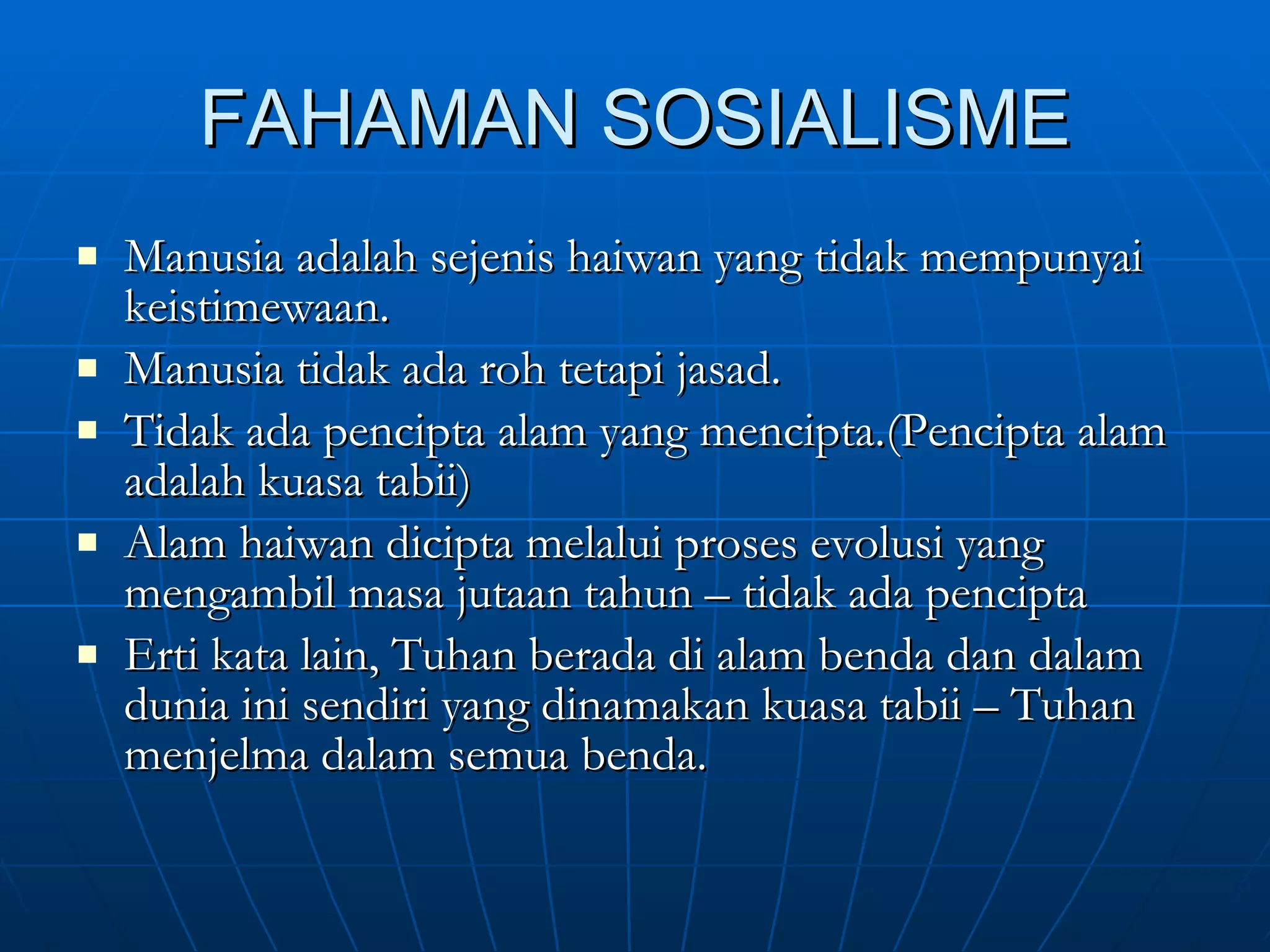 FAHAMAN SOSIALISME Manusia adalah sejenis haiwan yang tidak mempunyai keistimewaan. Manusia tidak ada roh tetapi jasad. Tidak ada pencipta alam yang mencipta.(Pencipta alam adalah kuasa tabii) Alam haiwan dicipta melalui proses evolusi yang mengambil masa jutaan tahun – tidak ada pencipta Erti kata lain, Tuhan berada di alam benda dan dalam dunia ini sendiri yang dinamakan kuasa tabii – Tuhan menjelma dalam semua benda. 