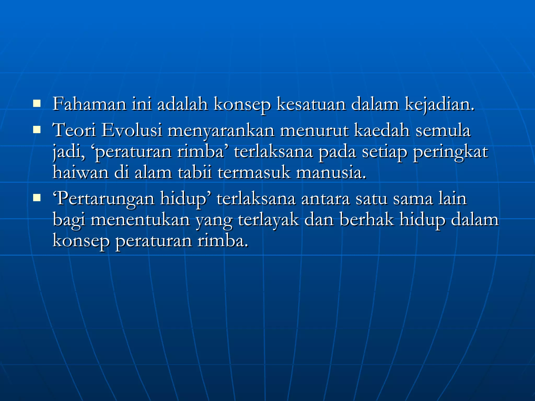 Fahaman ini adalah konsep kesatuan dalam kejadian. Teori Evolusi menyarankan menurut kaedah semula jadi, ‘peraturan rimba’ terlaksana pada setiap peringkat haiwan di alam tabii termasuk manusia. ‘ Pertarungan hidup’ terlaksana antara satu sama lain bagi menentukan yang terlayak dan berhak hidup dalam konsep peraturan rimba. 