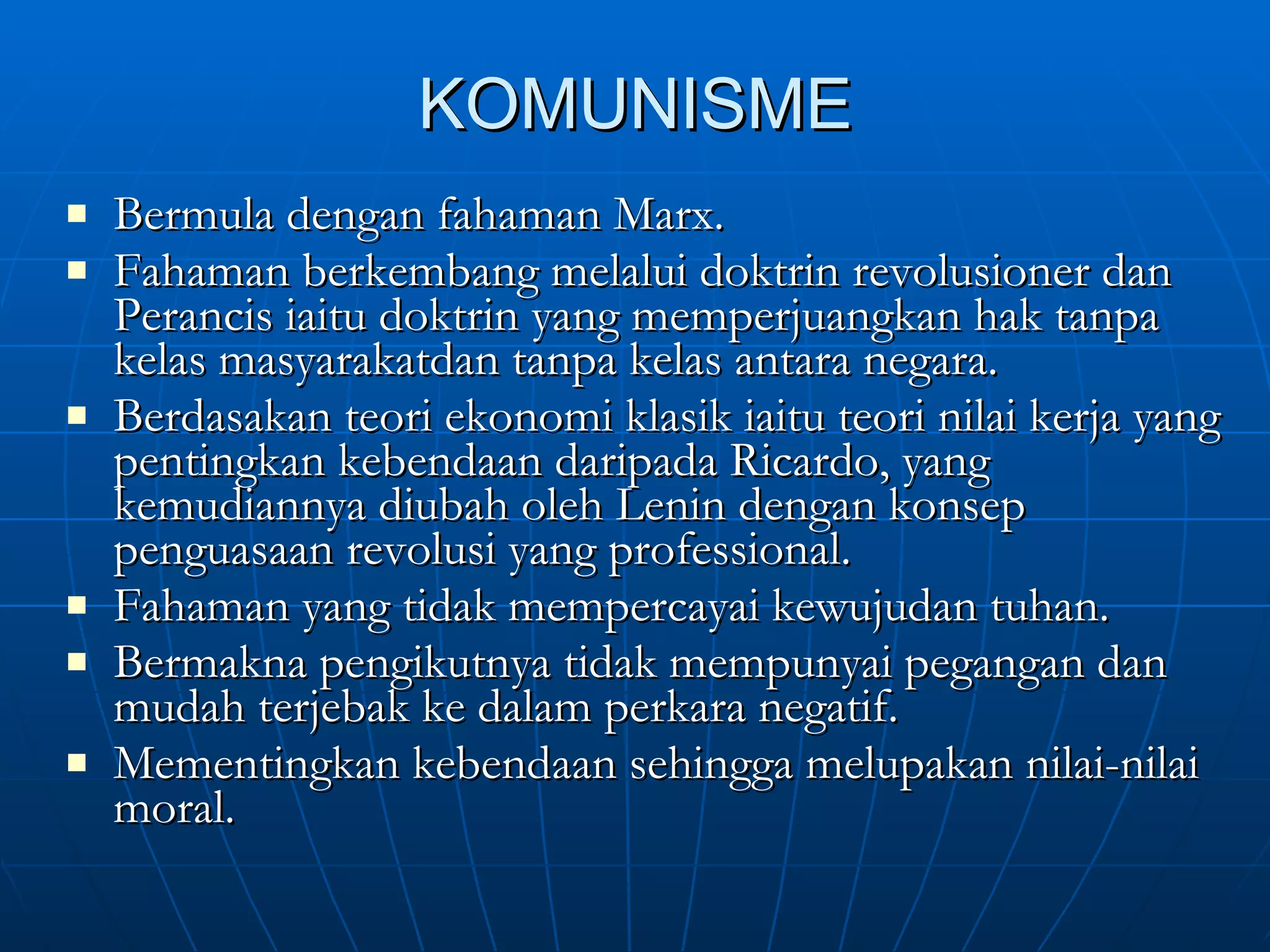 KOMUNISME Bermula dengan fahaman Marx. Fahaman berkembang melalui doktrin revolusioner dan Perancis iaitu doktrin yang memperjuangkan hak tanpa kelas masyarakatdan tanpa kelas antara negara. Berdasakan teori ekonomi klasik iaitu teori nilai kerja yang pentingkan kebendaan daripada Ricardo, yang kemudiannya diubah oleh Lenin dengan konsep penguasaan revolusi yang professional. Fahaman yang tidak mempercayai kewujudan tuhan. Bermakna pengikutnya tidak mempunyai pegangan dan mudah terjebak ke dalam perkara negatif. Mementingkan kebendaan sehingga melupakan nilai-nilai moral. 